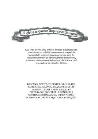 Este livro é dedicado a todos os homens e mulheres que,
empenhados no trabalho desinteressado em prol da
humanidade, compreenderam que só por meio do
autoconhecimento e do aprimoramento de si próprio,
poder-se-á realizar o destino luminoso do Homem, qual
seja, realizar-se como Ser Divino.
PROFANO: AFASTA-TE DESTE LIVRO! SE TUA
CURIOSIDADE LEVOU-TE A CONSEGUI-LO,
LEMBRA-TE QUE APENAS AQUELES
PREPARADOS PODEM DELE CONSEGUIR
CONHECIMENTO E AJUDA. O PROFANO SÓ
PODERÁ ENCONTRAR AQUI A SUA PERDIÇÃO!
 