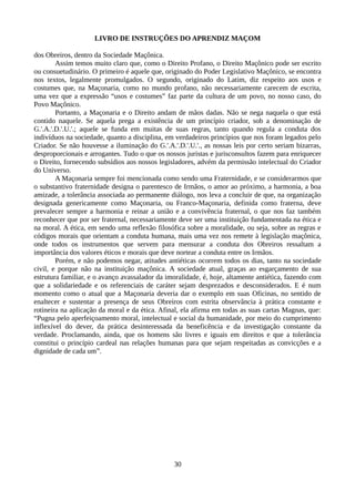 LIVRO DE INSTRUÇÕES DO APRENDIZ MAÇOM
dos Obreiros, dentro da Sociedade Maçônica.
Assim temos muito claro que, como o Direito Profano, o Direito Maçônico pode ser escrito
ou consuetudinário. O primeiro é aquele que, originado do Poder Legislativo Maçônico, se encontra
nos textos, legalmente promulgados. O segundo, originado do Latim, diz respeito aos usos e
costumes que, na Maçonaria, como no mundo profano, não necessariamente carecem de escrita,
uma vez que a expressão “usos e costumes” faz parte da cultura de um povo, no nosso caso, do
Povo Maçônico.
Portanto, a Maçonaria e o Direito andam de mãos dadas. Não se nega naquela o que está
contido naquele. Se aquela prega a existência de um princípio criador, sob a denominação de
G.'.A.'.D.'.U.'.; aquele se funda em muitas de suas regras, tanto quando regula a conduta dos
indivíduos na sociedade, quanto a disciplina, em verdadeiros princípios que nos foram legados pelo
Criador. Se não houvesse a iluminação do G.'.A.'.D.'.U.'., as nossas leis por certo seriam bizarras,
desproporcionais e arrogantes. Tudo o que os nossos juristas e jurisconsultos fazem para enriquecer
o Direito, fornecendo subsídios aos nossos legisladores, advém da permissão intelectual do Criador
do Universo.
A Maçonaria sempre foi mencionada como sendo uma Fraternidade, e se considerarmos que
o substantivo fraternidade designa o parentesco de Irmãos, o amor ao próximo, a harmonia, a boa
amizade, a tolerância associada ao permanente diálogo, nos leva a concluir de que, na organização
designada genericamente como Maçonaria, ou Franco-Maçonaria, definida como fraterna, deve
prevalecer sempre a harmonia e reinar a união e a convivência fraternal, o que nos faz também
reconhecer que por ser fraternal, necessariamente deve ser uma instituição fundamentada na ética e
na moral. A ética, em sendo uma reflexão filosófica sobre a moralidade, ou seja, sobre as regras e
códigos morais que orientam a conduta humana, mais uma vez nos remete à legislação maçônica,
onde todos os instrumentos que servem para mensurar a conduta dos Obreiros ressaltam a
importância dos valores éticos e morais que deve nortear a conduta entre os Irmãos.
Porém, e não podemos negar, atitudes antiéticas ocorrem todos os dias, tanto na sociedade
civil, e porque não na instituição maçônica. A sociedade atual, graças ao esgarçamento de sua
estrutura familiar, e o avanço avassalador da imoralidade, é, hoje, altamente antiética, fazendo com
que a solidariedade e os referenciais de caráter sejam desprezados e desconsiderados. E é num
momento como o atual que a Maçonaria deveria dar o exemplo em suas Oficinas, no sentido de
enaltecer e sustentar a presença de seus Obreiros com estrita observância à prática constante e
rotineira na aplicação da moral e da ética. Afinal, ela afirma em todas as suas cartas Magnas, que:
“Pugna pelo aperfeiçoamento moral, intelectual e social da humanidade, por meio do cumprimento
inflexível do dever, da prática desinteressada da beneficência e da investigação constante da
verdade. Proclamando, ainda, que os homens são livres e iguais em direitos e que a tolerância
constitui o princípio cardeal nas relações humanas para que sejam respeitadas as convicções e a
dignidade de cada um”.
30
 