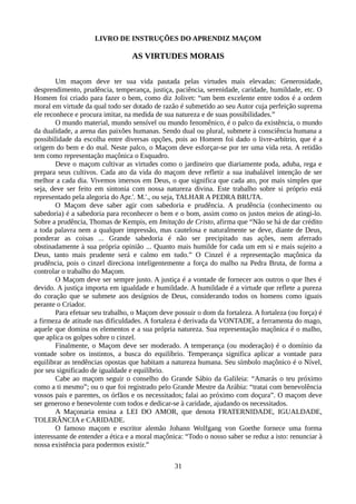 LIVRO DE INSTRUÇÕES DO APRENDIZ MAÇOM
AS VIRTUDES MORAIS
Um maçom deve ter sua vida pautada pelas virtudes mais elevadas: Generosidade,
desprendimento, prudência, temperança, justiça, paciência, serenidade, caridade, humildade, etc. O
Homem foi criado para fazer o bem, como diz Jolivet: “um bem excelente entre todos é a ordem
moral em virtude da qual todo ser dotado de razão é submetido ao seu Autor cuja perfeição suprema
ele reconhece e procura imitar, na medida de sua natureza e de suas possibilidades.”
O mundo material, mundo sensível ou mundo fenomênico, é o palco da existência, o mundo
da dualidade, a arena das paixões humanas. Sendo dual ou plural, submete à consciência humana a
possibilidade da escolha entre diversas opções, pois ao Homem foi dado o livre-arbítrio, que é a
origem do bem e do mal. Neste palco, o Maçom deve esforçar-se por ter uma vida reta. A retidão
tem como representação maçônica o Esquadro.
Deve o maçom cultivar as virtudes como o jardineiro que diariamente poda, aduba, rega e
prepara seus cultivos. Cada ato da vida do maçom deve refletir a sua inabalável intenção de ser
melhor a cada dia. Vivemos imersos em Deus, o que significa que cada ato, por mais simples que
seja, deve ser feito em sintonia com nossa natureza divina. Este trabalho sobre si próprio está
representado pela alegoria do Apr.'. M.'., ou seja, TALHAR A PEDRA BRUTA.
O Maçom deve saber agir com sabedoria e prudência. A prudência (conhecimento ou
sabedoria) é a sabedoria para reconhecer o bem e o bom, assim como os justos meios de atingi-lo.
Sobre a prudência, Thomas de Kempis, em Imitação de Cristo, afirma que “Não se há de dar crédito
a toda palavra nem a qualquer impressão, mas cautelosa e naturalmente se deve, diante de Deus,
ponderar as coisas ... Grande sabedoria é não ser precipitado nas ações, nem aferrado
obstinadamente à sua própria opinião ... Quanto mais humilde for cada um em si e mais sujeito a
Deus, tanto mais prudente será e calmo em tudo.” O Cinzel é a representação maçônica da
prudência, pois o cinzel direciona inteligentemente a força do malho na Pedra Bruta, de forma a
controlar o trabalho do Maçom.
O Maçom deve ser sempre justo. A justiça é a vontade de fornecer aos outros o que lhes é
devido. A justiça importa em igualdade e humildade. A humildade é a virtude que reflete a pureza
do coração que se submete aos desígnios de Deus, considerando todos os homens como iguais
perante o Criador.
Para efetuar seu trabalho, o Maçom deve possuir o dom da fortaleza. A fortaleza (ou força) é
a firmeza de atitude nas dificuldades. A fortaleza é derivada da VONTADE, a ferramenta do mago,
aquele que domina os elementos e a sua própria natureza. Sua representação maçônica é o malho,
que aplica os golpes sobre o cinzel.
Finalmente, o Maçom deve ser moderado. A temperança (ou moderação) é o domínio da
vontade sobre os instintos, a busca do equilíbrio. Temperança significa aplicar a vontade para
equilibrar as tendências opostas que habitam a natureza humana. Seu símbolo maçônico é o Nível,
por seu significado de igualdade e equilíbrio.
Cabe ao maçom seguir o conselho do Grande Sábio da Galileia: “Amarás o teu próximo
como a ti mesmo”; ou o que foi registrado pelo Grande Mestre da Arábia: “tratai com benevolência
vossos pais e parentes, os órfãos e os necessitados; falai ao próximo com doçura”. O maçom deve
ser generoso e benevolente com todos e dedicar-se à caridade, ajudando os necessitados.
A Maçonaria ensina a LEI DO AMOR, que denota FRATERNIDADE, IGUALDADE,
TOLERÂNCIA e CARIDADE.
O famoso maçom e escritor alemão Johann Wolfgang von Goethe fornece uma forma
interessante de entender a ética e a moral maçônica: “Todo o nosso saber se reduz a isto: renunciar à
nossa existência para podermos existir.”
31
 