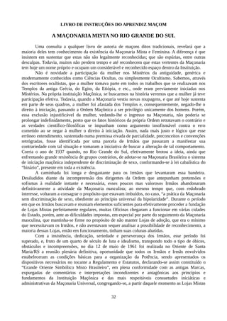 LIVRO DE INSTRUÇÕES DO APRENDIZ MAÇOM
A MAÇONARIA MISTA NO RIO GRANDE DO SUL
Uma consulta a qualquer livro de autoria de maçons ditos tradicionais, revelará que a
maioria deles tem conhecimento da existência da Maçonaria Mista e Feminina. A diferença é que
insistem em sustentar que estas não são legalmente reconhecidas; que são espúrias, entre outras
desculpas. Todavia, muitos não perdem tempo e até reconhecem que estas vertentes da Maçonaria
tem hoje um nome próprio e ocupam um considerável e reconhecido espaço dentro da Instituição.
Não é novidade a participação da mulher nos Mistérios da antiguidade, genérica e
modernamente conhecidos como Ciências Ocultas, ou simplesmente Ocultismo. Sabemos, através
dos escritores ocultistas, que a mulher tomava parte em todos os trabalhos que se realizavam nos
Templos da antiga Grécia, do Egito, da Etiópia, e etc., onde eram previamente iniciadas nos
Mistérios. Na própria instituição Maçônica, se buscarmos na história veremos que a mulher já teve
participação efetiva. Todavia, quando a Maçonaria vestiu novas roupagens, e que até hoje sustenta
em parte de seus quadros, a mulher foi afastada dos Templos e, consequentemente, negado-lhe o
direito à iniciação, passando a Ordem Maçônica a ser privilégio unicamente dos homens. Porém,
essa exclusão injustificável da mulher, vedando-lhe o ingresso na Maçonaria, não poderia se
prolongar indefinidamente, posto que os fatos históricos da própria Ordem retratavam o contrário e
as verdades científico-filosóficas se impunham como argumento insofismável contra o erro
cometido ao se negar à mulher o direito à iniciação. Assim, nada mais justo e lógico que esse
errôneo entendimento, sustentado numa premissa eivada de parcialidade, preconceitos e convenções
retrógradas, fosse identificada por uma parcela de Irmãos que passaram a manifestar sua
contrariedade com tal situação e tomaram a iniciativa de buscar a alteração de tal comportamento.
Corria o ano de 1937 quando, no Rio Grande do Sul, efetivamente brotou a ideia, ainda que
enfrentando grande resistência de grupos contrários, de adotar-se na Maçonaria Brasileira o sistema
de iniciação maçônica independente de discriminação de sexo, conformando-se à lei cabalística do
“binário”, presente em toda a existência.
A caminhada foi longa e desgastante para os Irmãos que levantaram essa bandeira.
Desiludidos diante da incompreensão dos dirigentes da Ordem que antepunham pretensões e
sofismas à realidade instante e necessária, esses poucos mas valorosos Irmãos abandonaram
definitivamente a atividade da Maçonaria masculina; ao mesmo tempo que, com redobrado
interesse, voltaram a consagrar o propósito que estavam imbuídos, no caso, “a prática da Maçonaria
sem discriminação de sexo, obediente ao princípio universal da bipolaridade”. Durante o período
em que os Irmãos buscavam e reuniam elementos suficientes para efetivamente proceder a fundação
de Lojas Mistas perfeitamente regulares, muitas Oficinas chegaram a funcionar em várias cidades
do Estado, porém, ante as dificuldades impostas, em especial por parte do seguimento da Maçonaria
masculina, que mantinha-se firme no propósito de não manter Lojas de adoção, que era o mínimo
que necessitavam os Irmãos, e não aventavam sequer analisar a possibilidade de reconhecimento, a
maioria dessas Lojas, então em funcionamento, tinham suas colunas abatidas.
Com a insistência, dedicação, seriedade e perseverança dos Irmãos, esse período foi
superado, e, fruto de um quarto de século de luta e idealismo, transpondo todo o tipo de óbices,
obstáculos e incompreensões, no dia 12 de maio de 1961 foi realizada no Oriente de Santa
Maria/RS a reunião plenária definitiva, oportunidade que todos os Irmãos e Irmãs envolvidos
estabeleceram as condições básicas para a organização da Potência, sendo apresentados os
dispositivos necessários no tocante a Regulamento e Estatutos, declarando-se assim constituído o
“Grande Oriente Simbólico Misto Brasileiro”, em plena conformidade com as antigas Marcas,
expurgadas de comentários e interpretações incondizentes e antagônicas aos princípios e
fundamentos da Instituição Maçônica e das mais respeitáveis consuetudes iniciáticas e
administrativas da Maçonaria Universal, congregando-se, a partir daquele momento as Lojas Mistas
32
 