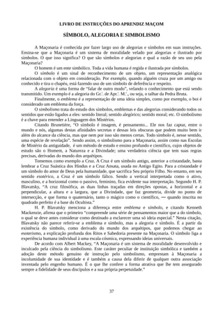 LIVRO DE INSTRUÇÕES DO APRENDIZ MAÇOM
SÍMBOLO, ALEGORIA E SIMBOLISMO
A Maçonaria é conhecida por fazer largo uso de alegorias e símbolos em suas instruções.
Ensina-se que a Maçonaria é um sistema de moralidade velado por alegorias e ilustrado por
símbolos. O que isso significa? O que são símbolos e alegorias e qual a razão de seu uso pela
Maçonaria?
O homem é um ente simbólico. Toda a vida humana é regida e ilustrada por símbolos.
O símbolo é um sinal de reconhecimento de um objeto, um representação analógica
relacionada com o objeto em consideração. Por exemplo, quando alguém cruza por um amigo ou
conhecido e tira o chapéu, está fazendo uso de um símbolo de deferência e respeito.
A alegoria é uma forma de “falar de outro modo”, velando o conhecimento que está sendo
transmitido. Um exemplo é a alegoria do Gr.'. de Apr.'. M.'., ou seja, o talhar da Pedra Bruta.
Finalmente, o emblema é a representação de uma ideia simples, como por exemplo, o boi é
considerado um emblema da força.
O simbolismo trata do estudo dos símbolos, emblemas e das alegorias considerando todos os
sentidos que estão ligados a eles: sentido literal; sentido alegórico; sentido moral; etc. O simbolismo
é a chave para entender a Linguagem dos Mistérios.
Citando Brunetière, “O símbolo é imagem, é pensamento... Ele nos faz captar, entre o
mundo e nós, algumas destas afinidades secretas e dessas leis obscuras que podem muito bem ir
além do alcance da ciência, mas que nem por isso são menos certas. Todo símbolo é, nesse sentido,
uma espécie de revelação”. Sendo assim, o simbolismo para a Maçonaria, assim como nas Escolas
de Mistério da antiguidade, é um método de estudo e ensino profundo e científico, cujos objetos de
estudo são o Homem, a Natureza e a Divindade; uma verdadeira ciência que tem suas regras
precisas, derivadas do mundo dos arquétipos.
Tomemos como exemplo a Cruz. A Cruz é um símbolo antigo, anterior a cristandade, basta
lembrar a Cruz Suástica dos Hindus e a Cruz Ansata, usada no Antigo Egito. Para a cristandade é
um símbolo do amor de Deus pela humanidade, que sacrifica Seu próprio Filho. No entanto, em seu
sentido esotérico, a Cruz é um símbolo fálico. Sendo a vertical interpretada como o ativo,
masculino, e a horizontal como o passivo, feminino, fica evidente sua interpretação. Segundo H. P.
Blavatsky, “A cruz filosófica, as duas linhas traçadas em direções opostas, a horizontal e a
perpendicular, a altura e a largura, que a Divindade, que faz geometria, divide no ponto de
intersecção, e que forma o quaternário, tanto o mágico como o científico, ― quando inscrita no
quadrado perfeito é a base do Ocultista.”
H. P. Blavatsky menciona a diferença entre emblema e símbolo, e citando Kenneth
Mackenzie, afirma que o primeiro “compreende uma série de pensamentos maior que a do símbolo,
o qual se deve antes considerar como destinado a esclarecer uma só ideia especial.” Nesta citação,
Blavatsky não parece referir-se a emblema e símbolo, mas a alegoria e símbolo. É a partir da
existência do símbolo, como derivado do mundo dos arquétipos, que podemos chegar ao
esoterismo, a explicação profunda dos Ritos e Sabedoria presente na Maçonaria. O símbolo liga a
experiência humana individual à uma escala cósmica, expressando ideias universais.
De acordo com Albert Mackey, “A Maçonaria é um sistema de moralidade desenvolvido e
inculcado pela ciência do simbolismo. Este caráter peculiar de instituição simbólica e também a
adoção deste método genuíno de instrução pelo simbolismo, emprestam à Maçonaria a
incolumidade de sua identidade e é também a causa dela diferir de qualquer outra associação
inventada pelo engenho humano. É o que lhe confere a forma atrativa que lhe tem assegurado
sempre a fidelidade de seus discípulos e a sua própria perpetuidade.”
37
 