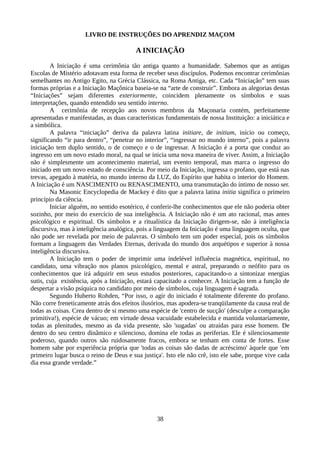 LIVRO DE INSTRUÇÕES DO APRENDIZ MAÇOM
A INICIAÇÃO
A Iniciação é uma cerimônia tão antiga quanto a humanidade. Sabemos que as antigas
Escolas de Mistério adotavam esta forma de receber seus discípulos. Podemos encontrar cerimônias
semelhantes no Antigo Egito, na Grécia Clássica, na Roma Antiga, etc. Cada “Iniciação” tem suas
formas próprias e a Iniciação Maçônica baseia-se na “arte de construir”. Embora as alegorias destas
“Iniciações” sejam diferentes exteriormente, coincidem plenamente os símbolos e suas
interpretações, quando entendido seu sentido interno.
A cerimônia de recepção aos novos membros da Maçonaria contém, perfeitamente
apresentadas e manifestadas, as duas características fundamentais de nossa Instituição: a iniciática e
a simbólica.
A palavra “iniciação” deriva da palavra latina initiare, de initium, início ou começo,
significando “ir para dentro”, “penetrar no interior”, “ingressar no mundo interno”, pois a palavra
iniciação tem duplo sentido, o de começo e o de ingressar. A Iniciação é a porta que conduz ao
ingresso em um novo estado moral, na qual se inicia uma nova maneira de viver. Assim, a Iniciação
não é simplesmente um acontecimento material, um evento temporal, mas marca o ingresso do
iniciado em um novo estado de consciência. Por meio da Iniciação, ingressa o profano, que está nas
trevas, apegado à matéria, no mundo interno da LUZ, do Espírito que habita o interior do Homem.
A Iniciação é um NASCIMENTO ou RENASCIMENTO, uma transmutação do íntimo de nosso ser.
Na Masonic Encyclopedia de Mackey é dito que a palavra latina initia significa o primeiro
princípio da ciência.
Iniciar alguém, no sentido esotérico, é conferir-lhe conhecimentos que ele não poderia obter
sozinho, por meio do exercício de sua inteligência. A Iniciação não é um ato racional, mas antes
psicológico e espiritual. Os símbolos e a ritualística da Iniciação dirigem-se, não à inteligência
discursiva, mas à inteligência analógica, pois a linguagem da Iniciação é uma linguagem oculta, que
não pode ser revelada por meio de palavras. O símbolo tem um poder especial, pois os símbolos
formam a linguagem das Verdades Eternas, derivada do mundo dos arquétipos e superior à nossa
inteligência discursiva.
A Iniciação tem o poder de imprimir uma indelével influência magnética, espiritual, no
candidato, uma vibração nos planos psicológico, mental e astral, preparando o neófito para os
conhecimentos que irá adquirir em seus estudos posteriores, capacitando-o a sintonizar energias
sutis, cuja existência, após a Iniciação, estará capacitado a conhecer. A Iniciação tem a função de
despertar a visão psíquica no candidato por meio de símbolos, cuja linguagem é sagrada.
Segundo Huberto Rohden, “Por isso, o agir do iniciado é totalmente diferente do profano.
Não corre freneticamente atrás dos efeitos ilusórios, mas apodera-se tranqüilamente da causa real de
todas as coisas. Crea dentro de si mesmo uma espécie de 'centro de sucção' (desculpe a comparação
primitiva!), espécie de vácuo; em virtude dessa vacuidade estabelecida e mantida voluntariamente,
todas as plenitudes, mesmo as da vida presente, são 'sugadas' ou atraídas para esse homem. De
dentro do seu centro dinâmico e silencioso, domina ele todas as periferias. Ele é silenciosamente
poderoso, quando outros são ruidosamente fracos, embora se tenham em conta de fortes. Esse
homem sabe por experiência própria que 'todas as coisas são dadas de acréscimo' àquele que 'em
primeiro lugar busca o reino de Deus e sua justiça'. Isto ele não crê, isto ele sabe, porque vive cada
dia essa grande verdade.”
38
 