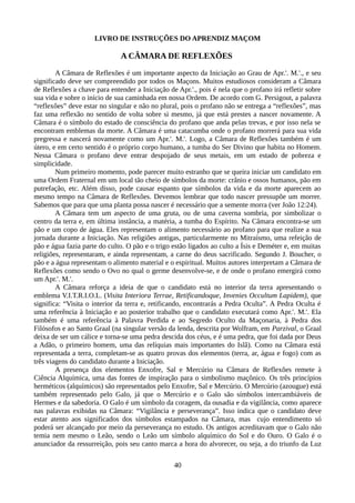 LIVRO DE INSTRUÇÕES DO APRENDIZ MAÇOM
A CÂMARA DE REFLEXÕES
A Câmara de Reflexões é um importante aspecto da Iniciação ao Grau de Apr.'. M.'., e seu
significado deve ser compreendido por todos os Maçons. Muitos estudiosos consideram a Câmara
de Reflexões a chave para entender a Iniciação de Apr.'., pois é nela que o profano irá refletir sobre
sua vida e sobre o início de sua caminhada em nossa Ordem. De acordo com G. Persigout, a palavra
“reflexões” deve estar no singular e não no plural, pois o profano não se entrega a “reflexões”, mas
faz uma reflexão no sentido de volta sobre si mesmo, já que está prestes a nascer novamente. A
Câmara é o símbolo do estado de consciência do profano que anda pelas trevas, e por isso nela se
encontram emblemas da morte. A Câmara é uma catacumba onde o profano morrerá para sua vida
pregressa e nascerá novamente como um Apr.'. M.'. Logo, a Câmara de Reflexões também é um
útero, e em certo sentido é o próprio corpo humano, a tumba do Ser Divino que habita no Homem.
Nessa Câmara o profano deve entrar despojado de seus metais, em um estado de pobreza e
simplicidade.
Num primeiro momento, pode parecer muito estranho que se queira iniciar um candidato em
uma Ordem Fraternal em um local tão cheio de símbolos da morte: crânio e ossos humanos, pão em
putrefação, etc. Além disso, pode causar espanto que símbolos da vida e da morte aparecem ao
mesmo tempo na Câmara de Reflexões. Devemos lembrar que todo nascer pressupõe um morrer.
Sabemos que para que uma planta possa nascer é necessário que a semente morra (ver João 12:24).
A Câmara tem um aspecto de uma gruta, ou de uma caverna sombria, por simbolizar o
centro da terra e, em última instância, a matéria, a tumba do Espírito. Na Câmara encontra-se um
pão e um copo de água. Eles representam o alimento necessário ao profano para que realize a sua
jornada durante a Iniciação. Nas religiões antigas, particularmente no Mitraísmo, uma refeição de
pão e água fazia parte do culto. O pão e o trigo estão ligados ao culto a Ísis e Deméter e, em muitas
religiões, representaram, e ainda representam, a carne do deus sacrificado. Segundo J. Boucher, o
pão e a água representam o alimento material e o espiritual. Muitos autores interpretam a Câmara de
Reflexões como sendo o Ovo no qual o germe desenvolve-se, e de onde o profano emergirá como
um Apr.'. M.'.
A Câmara reforça a ideia de que o candidato está no interior da terra apresentando o
emblema V.I.T.R.I.O.L. (Visita Interiora Terrae, Retificandoque, Invenies Occultum Lapidem), que
significa: “Visita o interior da terra e, retificando, encontrarás a Pedra Oculta”. A Pedra Oculta é
uma referência à Iniciação e ao posterior trabalho que o candidato executará como Apr.'. M.'. Ela
também é uma referência à Palavra Perdida e ao Segredo Oculto da Maçonaria, à Pedra dos
Filósofos e ao Santo Graal (na singular versão da lenda, descrita por Wolfram, em Parzival, o Graal
deixa de ser um cálice e torna-se uma pedra descida dos céus, e é uma pedra, que foi dada por Deus
a Adão, o primeiro homem, uma das relíquias mais importantes do Islã). Como na Câmara está
representada a terra, completam-se as quatro provas dos elementos (terra, ar, água e fogo) com as
três viagens do candidato durante a Iniciação.
A presença dos elementos Enxofre, Sal e Mercúrio na Câmara de Reflexões remete à
Ciência Alquímica, uma das fontes de inspiração para o simbolismo maçônico. Os três princípios
herméticos (alquímicos) são representados pelo Enxofre, Sal e Mercúrio. O Mercúrio (azougue) está
também representado pelo Galo, já que o Mercúrio e o Galo são símbolos intercambiáveis de
Hermes e da sabedoria. O Galo é um símbolo da coragem, da ousadia e da vigilância, como aparece
nas palavras exibidas na Câmara: “Vigilância e perseverança”. Isso indica que o candidato deve
estar atento aos significados dos símbolos estampados na Câmara, mas cujo entendimento só
poderá ser alcançado por meio da perseverança no estudo. Os antigos acreditavam que o Galo não
temia nem mesmo o Leão, sendo o Leão um símbolo alquímico do Sol e do Ouro. O Galo é o
anunciador da ressurreição, pois seu canto marca a hora do alvorecer, ou seja, a do triunfo da Luz
40
 