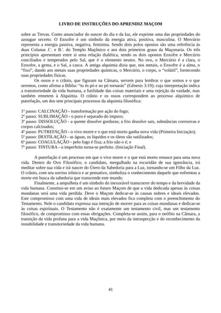LIVRO DE INSTRUÇÕES DO APRENDIZ MAÇOM
sobre as Trevas. Como anunciador do nascer do dia e da luz, ele exprime uma das propriedades do
azougue secreto. O Enxofre é um símbolo da energia ativa, positiva, masculina. O Mercúrio
representa a energia passiva, negativa, feminina. Sendo dois polos opostos são uma referência às
duas Colunas J.'. e B.'. do Templo Maçônico e aos dois primeiros graus da Maçonaria. Os três
princípios apresentam entre si uma relação dialética, sendo os dois opostos Enxofre e Mercúrio
conciliados e temperados pelo Sal, que é o elemento neutro. No ovo, o Mercúrio é a clara, o
Enxofre, a gema, e o Sal, a casca. A antiga alquimia dizia que, nos metais, o Enxofre é a alma, o
“fixo”, dando aos metais suas propriedades químicas, o Mercúrio, o corpo, o “volátil”, fornecendo
suas propriedades físicas.
Os ossos e o crânio, que figuram na Câmara, servem para lembrar o que somos e o que
seremos, como afirma a Bíblia: “tu és pó e ao pó tornarás” (Gênesis 3:19); cuja interpretação indica
a transitoriedade da vida humana, a futilidade das coisas materiais e uma rejeição da vaidade, mas
também remetem à Alquimia. O crânio e os ossos correspondem ao processo alquímico de
putrefação, um dos sete principais processos da alquimia filosófica:
1º passo: CALCINAÇÃO - transformação por ação do fogo;
2º passo: SUBLIMAÇÃO - o puro é separado do impuro;
3º passo: DISSOLUÇÃO - a quente dissolve gorduras; a frio dissolve sais, substâncias corrosivas e
corpos calcinados;
4º passo: PUTREFAÇÃO - o vivo morre e o que está morto ganha nova vida (Primeira Iniciação);
5º passo: DESTILAÇÃO - as águas, os líquidos e os óleos são sutilizados;
6º passo: COAGULAÇÃO - pelo fogo é fixa; a frio não o é; e
7º passo: TINTURA - o imperfeito torna-se perfeito. (Iniciação Final).
A putrefação é um processo em que o vivo morre e o que está morto renasce para uma nova
vida. Dentro do Ovo Filosófico, o candidato, mergulhado na escuridão de sua ignorância, irá
meditar sobre sua vida e irá nascer do Útero da Sabedoria para a Luz, tornando-se um Filho da Luz.
O crânio, com seu sorriso irônico e ar pensativo, simboliza o conhecimento daquele que enfrentou a
morte em busca da sabedoria que transcende este mundo.
Finalmente, a ampulheta é um símbolo do inexorável transcorrer do tempo e da brevidade da
vida humana. Constitui-se em um aviso ao futuro Maçom de que a vida dedicada apenas às coisas
mundanas será uma vida perdida. Deve o Maçom dedicar-se às causas nobres e ideais elevados.
Este compromisso com uma vida de ideais mais elevados fica completa com o preenchimento do
Testamento. Nele o candidato expressa sua intenção de morrer para as coisas mundanas e dedicar-se
às coisas espirituais. O Testamento não é exatamente um testamento civil, mas um testamento
filosófico, de compromisso com essas obrigações. Completa-se assim, para o neófito na Câmara, a
transição da vida profana para a vida Maçônica, por meio da introspecção e do reconhecimento da
instabilidade e transitoriedade da vida humana.
41
 