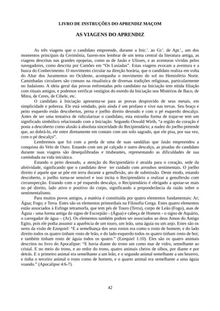 LIVRO DE INSTRUÇÕES DO APRENDIZ MAÇOM
AS VIAGENS DO APRENDIZ
As três viagens que o candidato empreende, durante a Inic.'. ao Gr.'. de Apr.'., um dos
momentos principais da Cerimônia, fazem-nos lembrar de um tema central da literatura antiga, as
viagens descritas nas grandes epopeias, como as de Jasão e Ulisses, e as aventuras vividas pelos
navegadores, como descrita por Camões em “Os Lusíadas”. Estas viagens evocam a aventura e a
busca do Conhecimento. O movimento circular na direção horária, que o candidato realiza em volta
do Altar dos Juramentos no Ocidente, acompanha o movimento do sol no Hemisfério Norte.
Caminhadas circulares são comuns na ritualística de diversas tradições religiosas, particularmente
no Judaísmo. A ideia geral das provas enfrentadas pelo candidato na Iniciação tem nítida filiação
com rituais antigos, e podemos verificar vestígios do enredo da Iniciação nos Mistérios de Baco, de
Mitra, de Ceres, de Cibele, etc.
O candidato à Iniciação apresenta-se para as provas desprovido de seus metais, em
simplicidade e pobreza. Ele está vendado, pois ainda é um profano e vive nas trevas. Seu braço e
peito esquerdo estão descobertos, perna e joelho direito desnudo e com o pé esquerdo descalço.
Antes de ser uma tentativa de ridicularizar o candidato, esta estranha forma de trajar-se tem um
significado simbólico relacionado com a Iniciação. Segundo Oswald Wirth, “a região do coração é
posta a descoberto como alusão à absoluta sinceridade do Recipiendário; a nudez do joelho pretende
que, ao dobrá-lo, ele entre diretamente em contato com um solo sagrado, que ele pisa, por sua vez,
com o pé descalço”.
Lembremos que foi com a perda de uma de suas sandálias que Jasão empreendeu a
conquista do Velo de Ouro. Estando com um pé calçado e outro descalço, as pisadas do candidato
durante suas viagens são desequilibradas e titubeantes, representando as dificuldades de sua
caminhada na vida iniciática.
Estando o peito desnudo, a atenção do Recipiendário é atraída para o coração, sede da
afetividade, significando que o candidato deve ter cuidado com arroubos sentimentais. O joelho
direito é aquele que se põe em terra durante a genuflexão, ato de submissão. Deste modo, estando
descoberto, o joelho torna-se sensível e isso incita o Recipiendário a realizar a genuflexão com
circunspecção. Estando com o pé esquerdo descalço, o Recipiendário é obrigado a apoiar-se mais
no pé direito, lado ativo e positivo do corpo, significando a preponderância da razão sobre o
sentimentalismo.
Para muitos povos antigos, a matéria é constituída por quatro elementos fundamentais: Ar;
Água; Fogo; e Terra. Estes são os elementos primordiais na Filosofia Grega. Estes quatro elementos
estão associados à Esfinge tetramorfa, que tem pés de Touro (Terra), corpo de Leão (Fogo), asas de
Águia - uma forma antiga do signo de Escorpião - (Água) e cabeça de Homem - o signo de Aquário,
o carregador de água – (Ar). Os elementos também podem ser associados ao deus Amon do Antigo
Egito, pois ele podia assumir a aparência de um touro, um leão, uma águia ou um anjo. Estes são os
seres da visão de Ezequiel: “E a semelhança dos seus rostos era como o rosto de homem; e do lado
direito todos os quatro tinham rosto de leão, e do lado esquerdo todos os quatro tinham rosto de boi;
e também tinham rosto de águia todos os quatro.” (Ezequiel 1:10). Eles são os quatro animais
descritos no livro do Apocalipse: “E havia diante do trono um como mar de vidro, semelhante ao
cristal. E no meio do trono, e ao redor do trono, quatro animais cheios de olhos, por diante e por
detrás. E o primeiro animal era semelhante a um leão, e o segundo animal semelhante a um bezerro,
e tinha o terceiro animal o rosto como de homem, e o quarto animal era semelhante a uma águia
voando.” (Apocalipse 4:6-7).
42
 