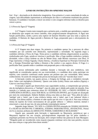 LIVRO DE INSTRUÇÕES DO APRENDIZ MAÇOM
Irm.'. Exp.'., desviando-se de obstáculos imaginários. Esta primeira é a mais conturbada de todas as
viagens, suas dificuldades representam as atribulações da vida e o sofrimento resultante das paixões
humanas. O candidato é incitado a vencer seu temor e com coragem enfrentar todos os desafios para
vencer a prova.
2. A Prova da Água (2ª Viagem)
A 2ª Viagem é muito mais tranquila que a primeira pois, a medida que aprendemos a superar
os obstáculos que surgem em nosso caminho, estes progressivamente desaparecem. A Água tem
função purificadora, sendo a prova uma espécie de batismo filosófico que lava toda a sujeira do
candidato. O Batismo de Água precede o Batismo de Fogo, preparando para o alicerçamento da
Verdade.
3. A Prova do Fogo (3ª Viagem)
A 3ª Viagem tem duas etapas. Na primeira o candidato apenas faz o percurso de olhos
vendados por um caminho sem obstáculos, representando a serenidade. Na segunda etapa o
candidato enfrenta a Prova do Fogo. Nesta prova o candidato enfrenta alegoricamente as paixões,
simbolizadas pelo Fogo, saindo-se vitorioso e purificado. Mas o Fogo também simboliza a própria
divindade, como a Sarça Ardente no alto do Monte Sinai, onde Moisés conversou com Deus. O
Fogo representa a Chispa Sagrada, Chama Interna, a Essência Espiritual ou Princípio Universal do
Ser, a Energia Primordial que habita o Homem e lhe confere o seu aspecto divino. O Fogo é o
purificador final, quando então o candidato está preparado para a vida maçônica.
As provas enfrentadas pelo candidato durante a Iniciação são atos simbólicos, sem
significado se consideradas apenas em sua exterioridade, e o candidato deve nelas participar em
espírito, caso contrário continuará sendo apenas um profano que, por curiosidade, delas tomou
conhecimento. Só assim ele emergirá das provas da Iniciação como um “nascido duas vezes”.
A Iniciação contém, nas quatro provas, o Enigma da Esfinge, pois o verdadeiro iniciado
deve: Saber com inteligência (Homem); Querer com ardor (Leão); Ousar com audácia (Águia); e
Calar-se com força (Touro).
O iniciado é aquele que desenvolveu suas capacidades ocultas, a compreensão que provem,
não da inteligência discursiva, o “inteligir”, mas do saber que é obtido pelo poder da intuição. Esta
intuição é o método para sintonizar nosso EU INTERIOR, EU SOU, o CRISTO INTERNO ou
CONSCIÊNCIA BÚDICA, nosso SER REAL ou CENTELHA DIVINA, que só pode ser alcançado
por meio da contemplação. Huberto Rohden reforça esta ideia ao dizer que: “Para além de todo o
'inteligir' está o 'intuir', que é uma vivência íntima; está o 'saber', que é um 'saborear' direto e
imediato. Em última análise, o homem só sabe aquilo que ele vive e o que ele é. Para essa vivência
íntima do espírito do Cristo necessitamos de um grande silêncio — silêncio material, mental e
emocional; e, mais do que isto, de uma profunda contemplação interior.”
Segundo Jorge Adoum: “EU SOU é a CHISPA DIVINA emanada da CHAMA SAGRADA.
É o FILHO do DIVINO PAI. É IMORTAL, ETERNO, INDESTRUTÍVEL, INVENCÍVEL. Possui
em Si os mesmos atributos do ABSOLUTO: PODER, SABEDORIA E REALIDADE.”
Aquele que, passando pela Iniciação e ingressando na Maçonaria, permitiu-se que a
Maçonaria ingresse em seu coração, psicologicamente impactado que foi pelos símbolos e
arquétipos presentes nas Provas da Iniciação, deve sempre lembrar das palavras de Jean Mourgues:
“Ninguém pode ser reconhecido como maçom enquanto continuar servo das suas paixões, escravo
das suas crenças e cego pelos bens deste mundo.”
44
 