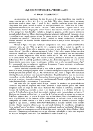 LIVRO DE INSTRUÇÕES DO APRENDIZ MAÇOM
O SINAL DE APRENDIZ
A compreensão do significado do sinal de Apr.'. é de suma importância para entender a
postura correta que o Apr.'. M.'. deve ter em Loja. Além disso, alguns autores encontram
significados místicos nesse sinal. O sinal de Apr.'., também conhecido como sinal gutural,
compreende dois gestos: o sinal de ordem e o sinal propriamente dito. “Colocar-se em ordem”,
respondendo ao chamado do Ven.'. Mestr.'., “de pé e à Ordem, meus IIrm.'.”, significa colocar a mão
direita estendida na altura da garganta, com os dedos da mão cerrados, formando um esquadro com
o dedo polegar que fica afastado e voltado na direção da garganta. A mão esquerda permanece
abaixada ao lado do corpo. O braço direito deve ficar perfeitamente na horizontal, formando o braço
e o antebraço um esquadro com o corpo. Ao mesmo tempo, os pés devem estar unidos pelos
calcanhares em esquadro. “Descarregar o sinal” consiste em mover a mão direita, na posição
descrita, levando-a até o ombro direito e depois faze-la voltar a posição normal ao longo do lado
direito do corpo.
O sinal de Apr.'. é feito para reafirmar o compromisso com a nossa Ordem, relembrando o
juramento feito, que diz: “Que eu prefiro ter a garganta cortada a revelar os segredos da
Maçonaria”. O sinal é feito sobre a garganta, pois essa é a sede da fala, o que significa que a
postura do Apr.'. é de silêncio sobre os segredos da Ordem. O Apr.'. não é ausente de fala, mas deve
treinar sua Vontade para o silêncio, pois sua fase de Apr.'. é uma preparação para o correto uso da
palavra e a maestria. O poder do Verbo não está ausente no Apr.'. M.'., mas cabe a ele aprender a
usa-lo corretamente. Assim, o Apr.'. deve cultivar o silêncio, abstendo-se de falar em Loja (quando
da Palavra ao Bem da Ordem). Quando em Ordem, o Apr.'. forma três esquadros, um com os dedos
da mão direita, outro com o braço e o antebraço e o último com os pés. Isso significa que o Apr.'.
deve ter uma vida reta, assentada sobre o emblema do esquadro. O braço, antebraço e peito formam
um triângulo, símbolo de perfeição e equilíbrio.
Muitos estudiosos argumentam que a mão sobre a garganta é uma referência ao signo
zodiacal de Touro, que rege a garganta. Touro é o símbolo da impulsividade passional, característica
da vida profana ainda presente no Apr.'. M.'. O trabalho do Apr.'. sobre si próprio deve transmutar
esta impulsividade, afastando-a de seus aspectos bestiais e dirigindo sua força para fins superiores,
colocando-a a serviço da humanidade. As emoções violentas, os desejos grosseiros são forças que,
apesar de negativas e destrutivas, podem ser canalizadas pela Vontade e pela Inteligência, para a
obtenção de qualidades como coragem, firmeza e amor.
Por outro lado, para alguns o sinal de Apr.'. também faz referência ao quinto chakra do
sistema da Ioga Indiana. Segundo este sistema esotérico, o corpo humano possui sete centros
energéticos sutis, ao longo de três canais chamados Ida, Pingala e Sushumna, chamados de
chakras: 1) Muladhara, associado ao ânus e aos órgãos genitais, e ao elemento terra, de cor
amarela; 2) Svadhisthana, acima dos órgãos genitais e atrás do corpo, elemento água, cor branca; 3)
Manipura, na altura do umbigo, fogo, cor vermelha; 4) Anahata, coração, ar, cor escura ou morena;
5) Vishuda, garganta, éter, cor branca; 6) Ajana, entre as duas sobrancelhas, todos os elementos, cor
lunar; e 7) Sahasrara, no alto da cabeça, todos os elementos, cor brilhante. Assim, o sinal de Apr.'.
corresponde ao chakra Vishuda e ao éter, o quinto elemento nos sistemas filosóficos antigos.
Segundo o Ioga Indiano, a abertura deste chakra forneceria ao iniciado o domínio sobre passado,
presente e futuro. Sua cor é o branco, que era a cor usada na túnica dos candidatos a iniciação na
Roma antiga (“branco” em latim é candida, daí se originando a palavra “candidato”). Finalmente,
na Cabala judaica, a garganta corresponde à Sefirá Daat, que é a síntese das Sefirót Chokmá e Biná,
associada à fala e correspondendo ao ponto em que a Vontade e a Inteligência começam a ser postos
em ação (a Cabala judaica será tema a ser abordado mais ao final deste livro).
46
 
