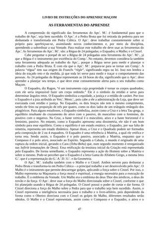LIVRO DE INSTRUÇÕES DO APRENDIZ MAÇOM
AS FERRAMENTAS DO APRENDIZ
A compreensão do significado das ferramentas do Apr.'. M.'. é fundamental para que o
trabalho de Apr.'. seja bem sucedido. O Apr.'. é a Pedra Bruta que foi retirada da pedreira para ser
desbastada e transformada em Pedra Cúbica. O Apr.'. deve trabalhar constantemente sobre si
próprio para aperfeiçoar-se, assimilando novos conhecimentos e, por meio da disciplina,
aprendendo a subordinar a sua Vontade. Para realizar este trabalho ele deve usar as ferramentas do
Apr.'. As ferramentas do Apr.'. M.'. são: a Régua de 24 polegadas; o Esquadro; o Malho; e o Cinzel.
Cabe perguntar o porquê de ser a Régua de 24 polegadas uma ferramenta do Apr.'. M.'., já
que a Régua é o instrumento por excelência do Comp.'. No entanto, devemos considera-la também
uma ferramenta adequada ao trabalho do Apr.'., porque a Régua serve para medir e planejar o
trabalho com a Pedra Bruta. É com ela que o Apr.'. M.'. prepara-se para se tornar um Comp.'. A
palavra “régua” tem sua origem do Francês “règle”, significando regra ou lei. Isso nos lembra a
ideia do traçado reto e da medida, já que toda lei serve para medir e traçar o comportamento das
pessoas. As 24 polegadas da Régua representam as 24 horas do dia, significando que o Apr.'. deve
aprender a planejar seu tempo, e que deve estar constantemente alerta para o seu trabalho como
Maçom.
O Esquadro, diz Ragon, “é um instrumento cuja propriedade é tornar os corpos quadrados;
com ele seria impossível fazer um corpo redondo.” Ele é o símbolo da retidão e serve para
determinar ângulos retos. O Esquadro simboliza a equidade, a justiça e a retidão de caráter. Por isso
o Esquadro é a joia atribuída ao Ven.'. Mestr.'., pois cabe a ele a administração da Loja, que deve ser
executada com retidão e justiça. No Esquadro, os dois braços não tem o mesmo comprimento,
sendo ele feito na proporção de três por quatro, como os dois lados de um triângulo retângulo dos
pitagóricos. Para alguns estudiosos, o Esquadro simboliza, assim como a Cruz e a letra Tau grega, o
equilíbrio resultante do cruzamento do ativo com o passivo, do masculino com o feminino, do
positivo com o negativo. Na Cruz, a haste vertical é o masculino, ativo e a haste horizontal é o
feminino, passivo. No entanto, como o Esquadro apresenta uma dissimetria, ele não é um bom
símbolo para esse equilíbrio. Como o equilíbrio é um estado estático, o Esquadro, por sua falta de
simetria, representa um estado dinâmico. Apesar disso, a Cruz e o Quadrado podem ser formados
pela composição de 2 ou 4 esquadros. O Esquadro é uma referência à Matéria, a qual ele retifica e
torna reta. Sendo assim, o Esquadro é o polo passivo, associado a Matéria, enquanto que o
Compasso é o polo ativo, associado ao Espírito. Segundo a Cabala, o mundo é originado de uma
ruptura da ordem inicial, gerando o Caos (Tohu-Bohu) que, num segundo momento é reorganizado
nas Sefirót (emanações de Deus). Essa retificação da tessitura inicial da Criação está representada
pelo Esquadro. De forma semelhante, o Esquadro representa a ação do Homem sobre a Matéria e
sobre si mesmo. Pode-se perceber que o Esquadro é a letra Gama do Alfabeto Grego, a mesma letra
G.'. que é a representação do G.'.A.'.D.'.U.'. e da Geometria.
O Apr.'. M.'. trabalha também com o Malho e o Cinzel. Ambos servem para desbastar a
Pedra Bruta e transforma-la em Pedra Cúbica – o principal trabalho a ser desenvolvido pelo Apr.'. O
Malho é o instrumento que permite descarregar golpes, aplicando a força sobre o Cinzel. Por isso, o
Malho representa na Maçonaria a força moral e espiritual, a energia necessária para a execução do
trabalho. É o emblema da Vontade. Um Malho era o emblema do deus Thor dos nórdicos, o deus do
trovão e da força. O Apr.'. deve usar a força do Malho direcionada sobre o Cinzel, conforme o que
foi planejado usando a Régua de 24 polegadas. O Cinzel possui o poder de cortar e dar forma. O
Cinzel direciona a força do Malho sobre a Pedra para que o trabalho seja bem sucedido. Assim, o
Cinzel representa a inteligência necessária para o trabalho e o livre-arbítrio, pois dependendo da
forma como o Obreiro direciona com o Cinzel os golpes do Malho, diferentes resultados serão
obtidos. O Malho e o Cinzel representam, assim como o Compasso e o Esquadro, o ativo e o
47
 