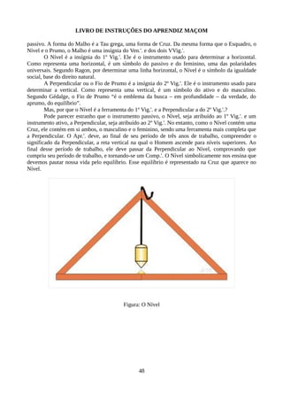 LIVRO DE INSTRUÇÕES DO APRENDIZ MAÇOM
passivo. A forma do Malho é a Tau grega, uma forma de Cruz. Da mesma forma que o Esquadro, o
Nível e o Prumo, o Malho é uma insígnia do Ven.'. e dos dois VVig.'.
O Nível é a insígnia do 1º Vig.'. Ele é o instrumento usado para determinar a horizontal.
Como representa uma horizontal, é um símbolo do passivo e do feminino, uma das polaridades
universais. Segundo Ragon, por determinar uma linha horizontal, o Nível é o símbolo da igualdade
social, base do direito natural.
A Perpendicular ou o Fio de Prumo é a insígnia do 2º Vig.'. Ele é o instrumento usado para
determinar a vertical. Como representa uma vertical, é um símbolo do ativo e do masculino.
Segundo Gédalge, o Fio de Prumo “é o emblema da busca – em profundidade – da verdade, do
aprumo, do equilíbrio”.
Mas, por que o Nível é a ferramenta do 1º Vig.'. e a Perpendicular a do 2º Vig.'.?
Pode parecer estranho que o instrumento passivo, o Nível, seja atribuído ao 1º Vig.'. e um
instrumento ativo, a Perpendicular, seja atribuído ao 2º Vig.'. No entanto, como o Nível contém uma
Cruz, ele contém em si ambos, o masculino e o feminino, sendo uma ferramenta mais completa que
a Perpendicular. O Apr.'. deve, ao final de seu período de três anos de trabalho, compreender o
significado da Perpendicular, a reta vertical na qual o Homem ascende para níveis superiores. Ao
final desse período de trabalho, ele deve passar da Perpendicular ao Nível, comprovando que
cumpriu seu período de trabalho, e tornando-se um Comp.'. O Nível simbolicamente nos ensina que
devemos pautar nossa vida pelo equilíbrio. Esse equilíbrio é representado na Cruz que aparece no
Nível.
Figura: O Nível
48
 