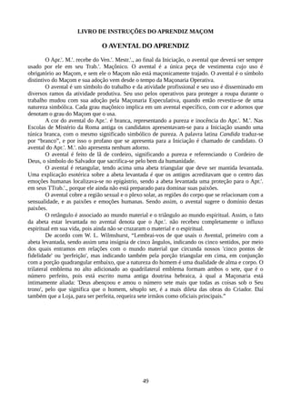 LIVRO DE INSTRUÇÕES DO APRENDIZ MAÇOM
O AVENTAL DO APRENDIZ
O Apr.'. M.'. recebe do Ven.'. Mestr.'., ao final da Iniciação, o avental que deverá ser sempre
usado por ele em seu Trab.'. Maçônico. O avental é a única peça de vestimenta cujo uso é
obrigatório ao Maçom, e sem ele o Maçom não está maçonicamente trajado. O avental é o símbolo
distintivo do Maçom e sua adoção vem desde o tempo da Maçonaria Operativa.
O avental é um símbolo do trabalho e da atividade profissional e seu uso é disseminado em
diversos ramos da atividade produtiva. Seu uso pelos operativos para proteger a roupa durante o
trabalho mudou com sua adoção pela Maçonaria Especulativa, quando então revestiu-se de uma
natureza simbólica. Cada grau maçônico implica em um avental específico, com cor e adornos que
denotam o grau do Maçom que o usa.
A cor do avental do Apr.'. é branca, representando a pureza e inocência do Apr.'. M.'. Nas
Escolas de Mistério da Roma antiga os candidatos apresentavam-se para a Iniciação usando uma
túnica branca, com o mesmo significado simbólico de pureza. A palavra latina Candida traduz-se
por “branco”, e por isso o profano que se apresenta para a Iniciação é chamado de candidato. O
avental do Apr.'. M.'. não apresenta nenhum adorno.
O avental é feito de lã de cordeiro, significando a pureza e referenciando o Cordeiro de
Deus, o símbolo do Salvador que sacrifica-se pelo bem da humanidade.
O avental é retangular, tendo acima uma abeta triangular que deve ser mantida levantada.
Uma explicação esotérica sobre a abeta levantada é que os antigos acreditavam que o centro das
emoções humanas localizava-se no epigástrio, sendo a abeta levantada uma proteção para o Apr.'.
em seus TTrab.'., porque ele ainda não está preparado para dominar suas paixões.
O avental cobre a região sexual e o plexo solar, as regiões do corpo que se relacionam com a
sensualidade, e as paixões e emoções humanas. Sendo assim, o avental sugere o domínio destas
paixões.
O retângulo é associado ao mundo material e o triângulo ao mundo espiritual. Assim, o fato
da abeta estar levantada no avental denota que o Apr.'. não recebeu completamente o influxo
espiritual em sua vida, pois ainda não se cruzaram o material e o espiritual.
De acordo com W. L. Wilmshurst, “Lembrai-vos de que usais o Avental, primeiro com a
abeta levantada, sendo assim uma insígnia de cinco ângulos, indicando os cinco sentidos, por meio
dos quais entramos em relações com o mundo material que circunda nossos 'cinco pontos de
fidelidade' ou 'perfeição', mas indicando também pela porção triangular em cima, em conjunção
com a porção quadrangular embaixo, que a natureza do homem é uma dualidade de alma e corpo. O
trilateral emblema no alto adicionado ao quadrilateral emblema formam ambos o sete, que é o
número perfeito, pois está escrito numa antiga doutrina hebraica, à qual a Maçonaria está
intimamente aliada: 'Deus abençoou e amou o número sete mais que todas as coisas sob o Seu
trono', pelo que significa que o homem, sétuplo ser, é a mais dileta das obras do Criador. Daí
também que a Loja, para ser perfeita, requeira sete irmãos como oficiais principais.”
49
 