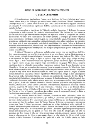 LIVRO DE INSTRUÇÕES DO APRENDIZ MAÇOM
O DELTA LUMINOSO
O Delta Luminoso, localizado no Oriente, atrás do Altar e do Trono (Sólio) do Ven.'. ou no
Dossel sobre o Altar, é um Triângulo que tem ao centro o Olho Onividente, Olho da Previdência ou
Olho Que Tudo Vê. O Delta é assim chamado pois a letra Delta do Alfabeto Grego tem a forma de
um triângulo. A compreensão do significado do Delta Luminoso é um dos objetivos do período de
trabalho do Apr.'.
Devemos explicar o significado do Triângulo no Delta Luminoso. O Triângulo é o menor
polígono que se pode construir. Ele contém o misterioso número Três, formado por dois opostos e
por um conciliador, que formam em seu conjunto um equilíbrio. Assim, o Triângulo é um símbolo
do equilíbrio. Por isso o Três é considerado um número perfeito. O Triângulo que melhor adapta-se
a esse simbolismo é o triângulo equilátero, pois ele possui três lados iguais. No entanto, J. Boucher
acredita que o triângulo mais adequado é o triângulo isósceles, com a base mais longa que os outros
dois lados, pois é uma representação mais fiel da estabilidade. Em nossa Ordem, o Triângulo é
associado ao mundo espiritual, em contraste com o Quadrado que é associado ao mundo material.
Um outro triângulo importante na Maçonaria é o triângulo pitagórico que aparece no Esquadro e na
joia do Ven.'. Mestr.'.
O Número Três aparece ao longo da tradição antiga sempre com um significado dialético:
dois elementos opostos em conflito, tese—antítese; e um conciliador, síntese. Basta consultar a
Cabala judaica, onde ele é associado às três Colunas da Árvore da Vida, às letras Álef, Mêm e Shin,
e aos elementos Ar, Água e Fogo. A Água se opõe ao Fogo, pois a Água apaga o Fogo e o Fogo
ferve a Água. O Ar é o elemento conciliador, equilibrador, porque ele esfria a Água, impedindo que
ela evapore, e sopra a Água para longe do Fogo, impedindo que ele apague. Além disso, a alegoria
cabalística descreve a Criação como sendo a emanação, a partir de Deus, de uma Essência, Luz ou
Abundância Divina que preencheu determinados Vasos no mundo primitivo de Tohu-Bohu. Esses
Vasos não eram equilibrados, e acabaram se partindo, originando uma crise na estrutura original da
Criação (Caos). Esses Vasos foram retificados na forma das Sefirót. Sobre a Criação, os sábios
judeus afirmam que Deus criou o mundo equilibrando Misericórdia e Justiça, os dois lados opostos
da Árvore da Vida. Na tradição Taoista, os opostos em equilíbrio são chamados de Yin e Yang. A
psicologia Sufi (misticismo islâmico) diz que no campo de batalha chamado Qalb (Coração), dois
combatentes disputam o poder sobre a pessoa, sendo estes os opostos em conflito: Nafs (egoismo) e
Ruh (Espírito). Essa ideia aparece também na filosofia indiana, que define três propriedades da
natureza, chamadas de Gunas. Os três Gunas são: Sattwa (neutro); Rajas (ativo, positivo); e Tamas
(passivo, negativo). O número Três é uma referência à Trindade cristã e ao Trimurti Hindu
(Brahma, Shiva e Vishnu; o Criador, o Destruidor e o Mantenedor). Ele representa os três Princípios
da Criação: o Um, a Unidade emanada do Zero (Deus antes de auto-manifestar-se); o Dois, a
Dualidade de nosso mundo; e o Três que equilibra ambos.
O Olho inserido dentro do Delta Luminoso, chamado de Olho Onividente, serve para
afirmar que o Grande Arquiteto do Universo, que é Deus, é Onisciente, Onividente e Onipresente,
por isso o Delta Luminoso deve ser posto em uma posição no Oriente que não fique jamais oculto e
que possa ser visto de qualquer canto do Templo Interno, de forma a representar a permanente
presença de Deus. O Olho é apresentado cercado por um brilho, símbolo da visão espiritual. As
diversas tradições religiosas afirmam a existência de seres não físicos: Anjos; Serafins; demônios;
devas; jins; e outros mais. A visão espiritual que o Olho Onividente representa poderia significar o
contato com estes seres, que não podem ser vistos pelo olho físico. No antigo Egito, um olho era
associado ao deus Hórus. O olho de Hórus representava proteção, coragem e poder. Segundo a
lenda, o olho esquerdo de Hórus representava a Lua, e o olho direito de Hórus, o Sol. Assim
também, o Delta Luminoso é ladeado no Or.'. pelo Sol e pela Lua. O Olho, dentro do Delta
50
 