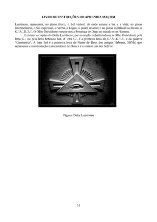 LIVRO DE INSTRUÇÕES DO APRENDIZ MAÇOM
Luminoso, representa, no plano físico, o Sol visível, de onde emana a luz e a vida; no plano
intermediário, o Sol espiritual, o Verbo, o Logos, o poder criador; e no plano espiritual ou divino, o
G.'.A.'.D.'.U.'. O Olho Onividente remete-nos a Presença de Deus no mundo e no Homem.
Existem variações do Delta Luminoso, por exemplo, substituindo-se o Olho Onividente pela
letra G.'. ou pela letra hebraica Iud. A letra G.'. é a primeira letra do G.'.A.'.D.'.U.'. e da palavra
“Geometria”. A letra Iud é a primeira letra do Nome de Deus dos antigos Hebreus, YHVH, que
representa a manifestação transcendente de Deus e é a síntese das dez Sefirót.
Figura: Delta Luminoso
51
 