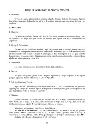 LIVRO DE INSTRUÇÕES DO APRENDIZ MAÇOM
3. Tesoureiro
O Tes.'. é o cargo administrativo responsável pelas finanças da Loja. Em sua joia figuram
duas chaves cruzadas, indicando que ele é o depositário das reservas monetárias da Loja e as
manipula.
III. OFICIAIS
1. Chanceler
Ele possui a guarda do Timbre e do Selo da Loja e tem a seu cargo a manutenção do Livro
de Frequência da Loja. Sua joia ilustra um Timbre. Em alguns ritos ele é considerado um
Dignitário.
2. Mestre de Cerimônias
É o executor da ritualística, sendo o cargo responsável pela movimentação em Loja. Sua
movimentação é sempre em sentido horário, o sentido do movimento do Sol no Hemisfério Norte.
Ele faz paralelo com o deus Mercúrio da mitologia, o deus mensageiro, e o Sol que caminha
diariamente no céu. A sua joia é a Régua que representa o aperfeiçoamento moral e o Infinito, já que
a linha reta não tem começo e nem fim.
3. Hospitaleiro
Sua joia é uma sacola, pois ele coleta os óbolos da Beneficência.
4. Experto
Sua joia é um punhal, já que o Irm.'. Experto representa o castigo da justiça. Ele é aquele
que guia o profano durante a Iniciação ao Gr.'. de Apr.'. M.'.
5. Cobridor/Guarda do Templo
A joia do Cob.'. é formada por duas espadas cruzadas. O Cob.'. é o responsável por garantir a
segurança do Templo e é o elo de ligação da Loja com o mundo profano, por isso sua posição em
Loja é ao lado do Portal na Parede do Ocidente.
6. Diáconos
Os dois Diáconos são os auxiliares do ritual no REAA. O 1º Diac.'. transmite as ordens do
Ven.'. Mestr.'. ao 1º Vig.'. e o 2º Diac.'. faz o mesmo do 1º Vig.'. para o 2º Vig.'. Sua joia é uma
pomba, simbolizando o papel de mensageiro que o Diácono se investe.
Além disso, a Loja possui Joias Fixas e Joias Móveis.
As Joias Fixas ou Imóveis da Loja são: A Prancheta da Loja (Prancha de Traçar), que fica
junto ao Ven.'. Mestr.'. e relaciona-se ao M.'.M.'.; A Pedra Cúbica, que fica junto ao 1º Vig.'. e
relaciona-se ao Comp.'. M.'.; e a Pedra Bruta, que fica junto ao 2º Vig.'. e relaciona-se ao Apr.'. M.'.
As Joias Móveis são: o Esquadro; o Nível; e o Prumo.
53
 