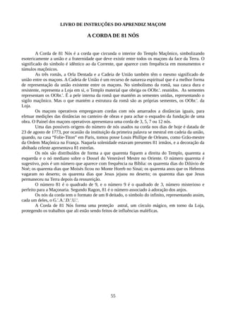 LIVRO DE INSTRUÇÕES DO APRENDIZ MAÇOM
A CORDA DE 81 NÓS
A Corda de 81 Nós é a corda que circunda o interior do Templo Maçônico, simbolizando
esotericamente a união e a fraternidade que deve existir entre todos os maçons da face da Terra. O
significado do símbolo é idêntico ao da Corrente, que aparece com frequência em monumentos e
túmulos maçônicos.
As três romãs, a Orla Dentada e a Cadeia de União também têm o mesmo significado de
união entre os maçons. A Cadeia de União é um recurso de natureza espiritual que é a melhor forma
de representação da união existente entre os maçons. No simbolismo da romã, sua casca dura e
resistente, representa a Loja em si, o Templo material que obriga os OObr.'. reunidos. As sementes
representam os OObr.'. É a pele interna da romã que mantém as sementes unidas, representando o
sigilo maçônico. Mas o que mantém a estrutura da romã são as próprias sementes, os OObr.'. da
Loja.
Os maçons operativos empregavam cordas com nós amarrados a distâncias iguais, para
efetuar medições das distâncias no canteiro de obras e para achar o esquadro da fundação de uma
obra. O Painel dos maçons operativos apresentava uma corda de 3, 5, 7 ou 12 nós.
Uma das possíveis origens do número de nós usados na corda nos dias de hoje é datada de
23 de agosto de 1773, por ocasião da instituição da primeira palavra se mestral em cadeia da união,
quando, na casa “Folie-Titon” em Paris, tomou posse Louis Phillipe de Orleans, como Grão-mestre
da Ordem Maçônica na França. Naquela solenidade estavam presentes 81 irmãos, e a decoração da
abóbada celeste apresentava 81 estrelas.
Os nós são distribuídos de forma a que quarenta fiquem a direita do Templo, quarenta a
esquerda e o nó mediano sobre o Dossel do Venerável Mestre no Oriente. O número quarenta é
sugestivo, pois é um número que aparece com frequência na Bíblia: os quarenta dias do Dilúvio de
Noé; os quarenta dias que Moisés ficou no Monte Horeb no Sinai; os quarenta anos que os Hebreus
vagaram no deserto; os quarenta dias que Jesus jejuou no deserto; os quarenta dias que Jesus
permaneceu na Terra depois da ressureição.
O número 81 é o quadrado de 9, e o número 9 é o quadrado de 3, número misterioso e
perfeito para a Maçonaria. Segundo Ragon, 81 é o número associado à adoração dos anjos.
Os nós da corda tem o formato de um 8 deitado, o símbolo do infinito, representando assim,
cada um deles, o G.'.A.'.D.'.U.'.
A Corda de 81 Nós forma uma proteção astral, um círculo mágico, em torno da Loja,
protegendo os trabalhos que ali estão sendo feitos de influências maléficas.
55
 