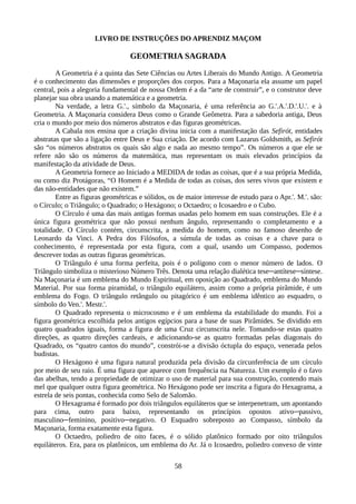 LIVRO DE INSTRUÇÕES DO APRENDIZ MAÇOM
GEOMETRIA SAGRADA
A Geometria é a quinta das Sete Ciências ou Artes Liberais do Mundo Antigo. A Geometria
é o conhecimento das dimensões e proporções dos corpos. Para a Maçonaria ela assume um papel
central, pois a alegoria fundamental de nossa Ordem é a da “arte de construir”, e o construtor deve
planejar sua obra usando a matemática e a geometria.
Na verdade, a letra G.'., símbolo da Maçonaria, é uma referência ao G.'.A.'.D.'.U.'. e à
Geometria. A Maçonaria considera Deus como o Grande Geômetra. Para a sabedoria antiga, Deus
cria o mundo por meio dos números abstratos e das figuras geométricas.
A Cabala nos ensina que a criação divina inicia com a manifestação das Sefirót, entidades
abstratas que são a ligação entre Deus e Sua criação. De acordo com Lazarus Goldsmith, as Sefirót
são “os números abstratos os quais são algo e nada ao mesmo tempo”. Os números a que ele se
refere não são os números da matemática, mas representam os mais elevados princípios da
manifestação da atividade de Deus.
A Geometria fornece ao Iniciado a MEDIDA de todas as coisas, que é a sua própria Medida,
ou como diz Protágoras, “O Homem é a Medida de todas as coisas, dos seres vivos que existem e
das não-entidades que não existem.”
Entre as figuras geométricas e sólidos, os de maior interesse de estudo para o Apr.'. M.'. são:
o Círculo; o Triângulo; o Quadrado; o Hexágono; o Octaedro; o Icosaedro e o Cubo.
O Círculo é uma das mais antigas formas usadas pelo homem em suas construções. Ele é a
única figura geométrica que não possui nenhum ângulo, representando o completamento e a
totalidade. O Círculo contém, circunscrita, a medida do homem, como no famoso desenho de
Leonardo da Vinci. A Pedra dos Filósofos, a súmula de todas as coisas e a chave para o
conhecimento, é representada por esta figura, com a qual, usando um Compasso, podemos
descrever todas as outras figuras geométricas.
O Triângulo é uma forma perfeita, pois é o polígono com o menor número de lados. O
Triângulo simboliza o misterioso Número Três. Denota uma relação dialética tese─antítese─síntese.
Na Maçonaria é um emblema do Mundo Espiritual, em oposição ao Quadrado, emblema do Mundo
Material. Por sua forma piramidal, o triângulo equilátero, assim como a própria pirâmide, é um
emblema do Fogo. O triângulo retângulo ou pitagórico é um emblema idêntico ao esquadro, o
símbolo do Ven.'. Mestr.'.
O Quadrado representa o microcosmo e é um emblema da estabilidade do mundo. Foi a
figura geométrica escolhida pelos antigos egípcios para a base de suas Pirâmides. Se dividido em
quatro quadrados iguais, forma a figura de uma Cruz circunscrita nele. Tomando-se estas quatro
direções, as quatro direções cardeais, e adicionando-se as quatro formadas pelas diagonais do
Quadrado, os “quatro cantos do mundo”, constrói-se a divisão óctupla do espaço, venerada pelos
budistas.
O Hexágono é uma figura natural produzida pela divisão da circunferência de um círculo
por meio de seu raio. É uma figura que aparece com frequência na Natureza. Um exemplo é o favo
das abelhas, tendo a propriedade de otimizar o uso de material para sua construção, contendo mais
mel que qualquer outra figura geométrica. No Hexágono pode ser inscrita a figura do Hexagrama, a
estrela de seis pontas, conhecida como Selo de Salomão.
O Hexagrama é formado por dois triângulos equiláteros que se interpenetram, um apontando
para cima, outro para baixo, representando os princípios opostos ativo─passivo,
masculino─feminino, positivo─negativo. O Esquadro sobreposto ao Compasso, símbolo da
Maçonaria, forma exatamente esta figura.
O Octaedro, poliedro de oito faces, é o sólido platônico formado por oito triângulos
equiláteros. Era, para os platônicos, um emblema do Ar. Já o Icosaedro, poliedro convexo de vinte
58
 
