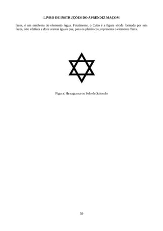 LIVRO DE INSTRUÇÕES DO APRENDIZ MAÇOM
faces, é um emblema do elemento Água. Finalmente, o Cubo é a figura sólida formada por seis
faces, oito vértices e doze arestas iguais que, para os platônicos, representa o elemento Terra.
Figura: Hexagrama ou Selo de Salomão
59
 