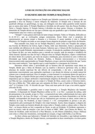 LIVRO DE INSTRUÇÕES DO APRENDIZ MAÇOM
O SIGNIFICADO DO TEMPLO MAÇÔNICO
O Templo Maçônico inspira-se no Templo que Salomão construiu em Jerusalém e onde era
guardada a Arca da Aliança e outras relíquias do Judaísmo. O Templo tem o formato de um
quadrado oblongo ou quadrilongo, ou seja, um retângulo com dois lados paralelos sendo maiores
que os outros dois lados. O Templo Maçônico é dividido em três partes: Sala dos Passos Perdidos;
Átrio; e Templo Interno. O Templo Interno é dividido em duas partes: Oriente; e Ocidente. As
dimensões do Templo devem ser tais que o Oriente seja um quadrado e que o Ocidente tenha como
comprimento uma vez e meia a sua largura.
“Templo” é uma palavra derivada do latim tempus (tempo). Todos os Templos, dedicados ao
G.'.A.'.D.'.U.'., que as civilizações antigas construíram, foram feitos com o propósito de
representarem ao mesmo tempo o Homem e o Universo. E assim também é com o Templo
Maçônico. Os Templos em todas as eras sempre foram alegorias do próprio corpo físico do Homem.
Para entender isso, basta ver no Templo Maçônico, assim como nos Templos dos antigos,
nas Escolas de Mistérios da Grécia, Egito e Roma, onde suas dimensões, forma e proporções de
suas medidas são idênticas às do corpo humano. Sabemos que a Câmara do Rei localizava-se bem
ao centro da Grande Pirâmide, representando o coração. A entrada do candidato à Iniciação Egípcia,
na Câmara do Rei, era uma metáfora para a entrada no coração, sede da emoção e residência da
Alma Imortal. Quando nos dias de hoje o Maçom entra no Templo Maçônico, repete o simbolismo
de entrar dentro de si próprio, por meio da oração e meditação, para encontrar-se com o reflexo da
Divindade que habita dentro do Homem. Ambos, o Homem (microcosmo) e o Universo
(macrocosmo) estão representados no Templo Maçônico, já que o preceito hermético diz que “assim
em cima como embaixo.” Isso significa que o corpo humano é a contraparte do Universo.
Devemos refletir sobre a necessidade que os homens têm de representar estas ideias no
Templo. Desde que a Alma do Homem caiu na matéria e deixou-se aprisionar nela, as ideias
abstratas do mundo espiritual lhe são difíceis de compreender, e ele tem a necessidade de
representar concretamente suas aspirações espirituais e seu desejo de retornar ao estado natural de
contato com o mundo espiritual. Para os antigos, o corpo humano é o recipiente dentro do qual jaz a
Chama Sagrada, o Espírito Divino que anima ao Homem, por isso ele é sagrado. Desse fato deriva a
importância que os antigos atribuíam à representação alegórica do Homem no Templo. O Iniciado,
ou Filho da Luz, compreende que seu corpo é o Templo de Deus, assim como o Universo inteiro.
Por isso a Bíblia diz: “Não sabeis que sois santuário de Deus e que o Espírito de Deus habita em
vós?” (1 Coríntios 3:16). O Alcorão diz que “Deus está mais perto de ti que a tua artéria jugular"
(Alcorão 50:16).
As similaridades e paralelos entre o corpo humano e o Templo Maçônico são bastante
evidentes. A disposição do Templo Maçônico atribui ao Or.'. e ao Ven.'. a posição da cabeça, sede
do pensamento e da vontade, já que é o Ven.'. o responsável por toda a administração da Loja e pela
instrução dos IIr.'. da Loja. Os AApr.'. e CComp.'., posicionados ao Norte (Setentrião) e ao Sul do
Templo, correspondem aos braços que são os responsáveis por executar as obras, assim como os
Obreiros da Loja. No Ocidente, as duas Colunas J.'. e B.'. correspondem às pernas e aos pés,
responsáveis pela sustentação do Templo e do corpo humano. Assim, basta imaginar a alegoria do
Templo como sendo um homem deitado de costas sobre o Templo, tendo a cabeça sobre o Altar do
Ven.'., os braços direito ao Sul e esquerdo ao Norte, os pés ao Ocidente. O Ocidente representa o
peito ou tronco, sede da emoção e por isso ai ficam os MM.'. MM.'. (na Câmara do Meio). Ao
centro do Ocidente, onde encontra-se o Piso Mosaico, os três Pilares (Sabedoria, Força e Beleza)
com velas e o Altar dos Juramentos, corresponde ao coração, o lugar onde brilha a Luz Divina.
As doze colunas que ladeavam o Templo de Salomão em Jerusalém, e que ladeiam também
o Templo Maçônico, dentro do Templo Interno, correspondem às doze constelações e às doze partes
60
 