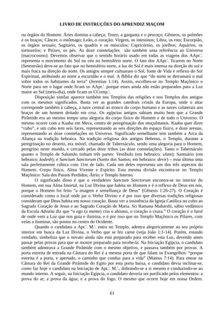 LIVRO DE INSTRUÇÕES DO APRENDIZ MAÇOM
ou órgãos do Homem: Áries domina a cabeça; Touro, a garganta e o pescoço; Gêmeos, os pulmões
e os braços; Câncer, o estômago; Leão, o coração; Virgem, os intestinos; Libra, os rins; Escorpião,
os órgãos sexuais; Sagitário, os quadris e os músculos; Capricórnio, os joelhos; Aquários, os
tornozelos; e Peixes, os pés. As doze constelações são também uma referência ao Universo
(macrocosmo). Devemos observar que o sentido horário usado em todas as viagens dos AApr.'.
representa o movimento do Sol no céu no hemisfério norte. O fato dos AApr.'. ficarem no Norte
(Setentrião) deve-se ao fato que no hemisfério norte, a luz do Sol é mais intensa na direção do sul e
mais fraca na direção do norte. Os antigos sempre cultuaram o Sol, fonte de Vida e reflexo do Sol
Espiritual, atribuindo ao norte a escuridão e o mal. A Bíblia diz que “do norte se derramará o mal
sobre todos os habitantes da terra” (Jeremias 1:14). Assim, escolheu-se no Templo Maçônico o
Norte para ser o lugar onde ficam os AApr.'. porque esses ainda não estão preparados para a Luz
maior ao Sul (meio-dia), onde ficam os CComp.'.
Disposição similar aparece também nos Templos das religiões e nos Templos dos antigos
com os mesmos significados. Basta ver as grandes catedrais cristãs da Europa, onde o altar
corresponde também à cabeça, a nave central ao tronco do corpo humano e as naves colaterais aos
braços de um homem deitado em cruz. Os egípcios antigos sabiam muito bem que a Grande
Pirâmide era ao mesmo tempo uma alegoria do corpo físico do Homem e de todo o Universo. O
mesmo ocorre com a Kaaba em Meca, centro de peregrinação dos muçulmanos. Kaaba quer dizer
“cubo”, e um cubo tem seis faces, representando as seis direções do espaço físico, e doze arestas,
representando as doze constelações no Universo. Significado semelhante tem também a Arca da
Aliança na tradição hebraica. Na tradição religiosa dos antigos Hebreus, o Templo, durante a
peregrinação no deserto, era móvel, chamado de Tabernáculo, sendo uma alegoria para o Homem,
peregrino neste mundo, e cercado pelas doze tribos (as doze constelações). Tanto o Tabernáculo
quanto o Templo de Salomão tinham três partes: Vestíbulo (em hebraico: ulam); Santuário (em
hebraico: kodesh); e Sanctum Sanctorum (Santo dos Santos; em hebraico: devir) – essa última uma
sala perfeitamente cúbica com 11m de lado. Cada um deles representa um dos três aspectos do
Homem: Corpo físico, Alma Vivente e Espírito. Esta mesma divisão encontra-se no Templo
Maçônico: Sala dos Passos Perdidos; Átrio; e Templo Interno.
O significado disso é que o verdadeiro Sanctum Sanctorum encontra-se no interior do
Homem, em sua Alma Imortal, na Luz Divina que habita no Homem e é o reflexo de Deus em nós,
porque o Homem foi feito “a imagem e semelhança de Deus” (Gênesis 1:26-27). O Coração é
considerado como o local onde jaz o Verbo Divino e é por isso que diversas tradições religiosas
consideram que Deus habita em nosso coração. Basta ver a insistência da Igreja Católica no culto ao
Sagrado Coração de Jesus e ao Sagrado Coração de Maria. Sri Ramana Maharshi, sábio vedântico
da Escola Advaita diz que “o ego (a mente) cria o abismo, o coração o cruza.” O coração é o farol
de onde vem a Luz que nos guia e ilumina, e é por isso que no Templo Maçônico os Pilares, com
velas a iluminar, são postos no centro do Ocidente.
Quando o candidato a Apr.'. M.'. entra no Templo, adentra alegoricamente ao seu próprio
interior em busca da Luz Divina, o Verbo que se fez carne (veja João 1:1-14). Porém, estando
vendado, simboliza que o novato ainda não está preparado para receber esta Luz, devendo antes
passar pelas provas para que se mostre preparado para recebe-la. Na Iniciação Egípcia, o candidato
também adentrava a Grande Pirâmide com o mesmo objetivo, e passava também por provas. A
porta estreita de entrada na Câmara do Rei é a mesma porta de que falam os Evangelhos: “porque
estreita é a porta, e apertado, o caminho que conduz para a vida” (Mateus 7:14). Para entrar na
Câmara do Rei da Grande Pirâmide do Egito por esta porta baixa, o candidato devia inclinar-se,
como faz hoje o candidato na Iniciação de Apr.'. M.'., dobrando-se a si mesmo e conduzindo-se ao
mundo interno. A seguir, na Iniciação Egípcia, o candidato deveria ser purificado pelos elementos: a
prova do ar; a prova da água; e a prova do fogo. O mesmo que ocorre hoje em nossa Ordem.
61
 