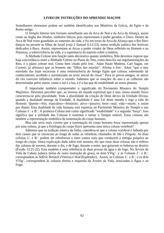 LIVRO DE INSTRUÇÕES DO APRENDIZ MAÇOM
Semelhantes elementos podem ser também identificados nos Mistérios da Grécia, do Egito e da
Roma antiga.
O Templo Interno tem formato semelhante aos da Arca de Noé e da Arca da Aliança, assim
como ao Argha dos Hindus, símbolos fálicos, pois representam o poder gerador, o Útero. Dentro da
Arca de Noé eram guardadas as sementes da vida, e foi em torno da Arca da Aliança que o Rei Davi
dançou nu perante as filhas de Israel (veja 2 Samuel 6:12-22), numa reedição judaica dos festivais
dedicados a Baco. Assim, representam as Arcas o poder criador de Deus refletido no Homem e na
Natureza, a sobrevivência da vida, e a supremacia do espírito sobre a matéria.
A Abóbada Celeste tem função tanto decorativa quanto simbólica. Não devemos esperar que
haja concordância entre a Abóbada Celeste no Plano do Teto, como descrita nas regulamentações do
Rito, e o plano celeste real. Como bem citado pelo Irm.'. Adair Paulo Modena, Carl Sagan, em
Cosmos, já afirmava que os homens são “filhos das estrelas”. Afirma o Irm.'. Adair “que o teto
estrelado das lojas escocesas é uma reminiscência do Antigo Egito que cultuou sobremodo tal
conhecimento, acolhido e normatizado no texto inicial do ritual.” Para os povos antigos, os astros
do céu exercem influência sobre o mundo. Sabemos que as estações do ano e as colheitas são
determinadas pelos astros, como o sol e a lua, e é a lua que dá estabilidade ao nosso planeta.
É importante também compreender o significado do Pavimento Mosaico do Templo
Maçônico. Devemos perceber que, ao inverso do mundo espiritual que é uno, nosso mundo físico
caracteriza-se pela pluralidade. Toda a pluralidade da criação de Deus deriva da Unidade Divina,
quando a dualidade emerge da Unidade. A dualidade é uma Lei deste mundo e rege a vida do
Homem: Quente—frio; masculino—feminino; ativo—passivo; bem—mal; vida—morte; e assim
por diante. Esta dualidade da vida humana está expressa no Pavimento Mosaico do Templo e nas
Colunas J.'. e B.'. A primeira Coluna tem como significado “estabilidade” e a segunda “força”. Isso
significa que a utilidade das Colunas é sustentar e tornar o Templo estável. Estas colunas são
também a representação simbólica da sustentação do corpo humano.
Mas não seria mais correto que a sustentação do corpo humano fosse representada apenas
por uma coluna, já que a fisiologia do corpo físico apresenta uma única coluna vertebral?
Sabemos que na tradição mística da Índia, considera-se que a coluna vertebral é ladeada por
dois canais que se enroscam ao longo de todas as vértebras, chamados de Ida e Pingala. As duas
colunas J.'. e B.'. podem ser referências a estes canais sutis que conduzem a energia psíquica ao
longo do corpo. Outra explicação dada sobre este assunto, diz que estas duas colunas são o reflexo
das colunas de nuvens, durante o dia, e de fogo, durante a noite, que guiavam os hebreus no deserto
(Êxodo 13:21-22). Esta também é uma referência às duas provas da água e do fogo. Na Árvore da
Vida da Cabala judaica (tema de outra instrução de grau), os dois VVig.'. e as Colunas J.'. e B.'.
correspondem às Sefirót Netsach (Vitória) e Hod (Esplendor). Assim, as Colunas J.'. e B.'. e os dois
VVig.'. correspondem às colunas direita e esquerda da Árvore da Vida, associadas à Água e ao
Fogo.
62
 