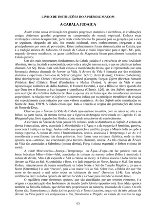 LIVRO DE INSTRUÇÕES DO APRENDIZ MAÇOM
A CABALA JUDAICA
Assim como nossa civilização fez grandes progressos materiais e científicos, as civilizações
antigas obtiveram grandes progressos na compreensão do mundo espiritual. Embora estas
civilizações tenham desaparecido, parte deste conhecimento foi passado para as gerações que a eles
se seguiram, chegando até nós. No mundo ocidental, estes conhecimentos chegaram a nós
principalmente por meio do povo judeu. Estes conhecimentos foram sistematizados na Cabala, que
é a tradição mística do Judaísmo. O estudo da Cabala é muito importante para o Apr.'. M.'. pois,
segundo diversos estudiosos, os graus simbólicos da Maçonaria foram parcialmente baseados na
Cabala judaica.
Um dos mais importantes fundamentos da Cabala judaica é a existência de uma Realidade
Absoluta, eterna, incriada e autocontida, onde toda a criação tem sua raiz, e que os cabalistas judeus
chamam Ain Sóf. Dessa Raiz sem Raiz emana a manifestação divina, que é representada por uma
hierarquia abstrata chamada de Árvore da Vida. A Árvore da Vida é formada por dez entidades
abstratas e espirituais chamadas de Sefirót (singular: Sefirá): Keter (Coroa); Chokmá (Sabedoria);
Biná (Inteligência); Chesed (Misericórdia); Gueburá (Coragem, Força); Tiferet (Beleza); Netsach
(Vitória); Hod (Glória); Yesod (Fundação); e Malkut (Reino). A Árvore da Vida é uma
representação simbólica de Adão Kadmon, O Homem Celestial, a que a Bíblia se refere quando diz
que Deus fez o Homem a Sua imagem e semelhança (Gênesis 1:26). As dez Sefirót representam
uma restrição dos infinitos atributos de Deus a apenas dez atributos que são considerados números
arquetípicos. A relação entre as Sefirót e os números indica que os princípios metafísicos da criação
são especialmente caracterizados por seus valores numéricos. As dez Sefirót estão sintetizadas no
Nome de Deus, YHVH. A Cabala ensina que toda a Criação se origina das permutações das letras
do Nome de Deus.
Observe que a Árvore da Vida da Cabala apresenta-se invertida, com as raízes no alto e as
folhas na parte baixa, da mesma forma que a figueira-de-bengala mencionada no Capítulo 15 do
Bhagavad-gita, livro sagrado dos Hindus, como sendo uma árvore do conhecimento.
A estrutura da Árvore da Vida possui três colunas, onde se distribuem as Sefirót. A coluna da
direita é masculina, ativa, associada à Misericórdia e à Água e a da esquerda é feminina, passiva,
associada à Justiça e ao Fogo. Ambas estão em oposição e conflito, já que a Misericórdia se opõe à
Justiça rigorosa. A coluna do meio é harmonizadora, neutra, associada à Temperança e ao Ar, e é
considerada a conciliadora das duas primeiras. Isso forma uma estrutura dialética, onde os dois
opostos, tese—antítese, são conciliados pelo terceiro elemento, síntese. As três colunas da Árvore
da Vida são associadas a Sabedoria (coluna direita), Força (coluna esquerda) e Beleza (coluna do
meio).
A tríade Misericórdia—Justiça—Temperança ou Água—Fogo—Ar faz paralelo com as
letras hebraicas Mêm—Shin—Álef, associadas às colunas na mesma ordem (Mêm é associada à
coluna da direita, Shin à da esquerda e Álef à coluna do meio). A Cabala associa o lado direito da
Árvore da Vida ao Sul, Misericórdia e Bem, e o lado esquerdo ao Norte, Justiça e Mal. Em nossa
Ordem, interpretamos de forma semelhante os lados Norte e Sul do Templo Maçônico, já que o
Norte (Setentrião) é o lado “escuro”, pois a luz maior fica ao Sul. Sobre isso, a Bíblia diz que “do
norte se derramará o mal sobre todos os habitantes da terra” (Jeremias 1:14). Esta relação
conflituosa entre os lados opostos da Árvore da Vida é a chave para entender o mundo físico.
O equilíbrio entre elementos opostos, que são conciliados por um terceiro elemento, é a
origem e caracterização dos fenômenos do mundo (coincidentia oppositorum). Essa ideia aparece
também na filosofia indiana, que define três propriedades da natureza, chamadas de Gunas. Os três
Gunas são: Sattwa (neutro); Rajas (ativo, positivo); e Tamas (passivo, negativo). As três colunas da
Árvore da Vida podem ser comparadas a Ida, Shushumna e Pingala, os canais do sistema da ioga
63
 