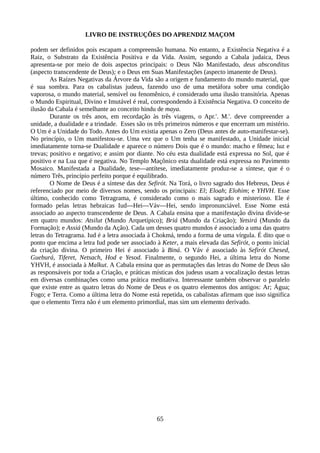LIVRO DE INSTRUÇÕES DO APRENDIZ MAÇOM
podem ser definidos pois escapam a compreensão humana. No entanto, a Existência Negativa é a
Raiz, o Substrato da Existência Positiva e da Vida. Assim, segundo a Cabala judaica, Deus
apresenta-se por meio de dois aspectos principais: o Deus Não Manifestado, deus absconditus
(aspecto transcendente de Deus); e o Deus em Suas Manifestações (aspecto imanente de Deus).
As Raízes Negativas da Árvore da Vida são a origem e fundamento do mundo material, que
é sua sombra. Para os cabalistas judeus, fazendo uso de uma metáfora sobre uma condição
vaporosa, o mundo material, sensível ou fenomênico, é considerado uma ilusão transitória. Apenas
o Mundo Espiritual, Divino e Imutável é real, correspondendo à Existência Negativa. O conceito de
ilusão da Cabala é semelhante ao conceito hindu de maya.
Durante os três anos, em recordação às três viagens, o Apr.'. M.'. deve compreender a
unidade, a dualidade e a trindade. Esses são os três primeiros números e que encerram um mistério.
O Um é a Unidade do Todo. Antes do Um existia apenas o Zero (Deus antes de auto-manifestar-se).
No princípio, o Um manifestou-se. Uma vez que o Um tenha se manifestado, a Unidade inicial
imediatamente torna-se Dualidade e aparece o número Dois que é o mundo: macho e fêmea; luz e
trevas; positivo e negativo; e assim por diante. No céu esta dualidade está expressa no Sol, que é
positivo e na Lua que é negativa. No Templo Maçônico esta dualidade está expressa no Pavimento
Mosaico. Manifestada a Dualidade, tese—antítese, imediatamente produz-se a síntese, que é o
número Três, princípio perfeito porque é equilibrado.
O Nome de Deus é a síntese das dez Sefirót. Na Torá, o livro sagrado dos Hebreus, Deus é
referenciado por meio de diversos nomes, sendo os principais: El; Eloah; Elohim; e YHVH. Esse
último, conhecido como Tetragrama, é considerado como o mais sagrado e misterioso. Ele é
formado pelas letras hebraicas Iud—Hei—Váv—Hei, sendo impronunciável. Esse Nome está
associado ao aspecto transcendente de Deus. A Cabala ensina que a manifestação divina divide-se
em quatro mundos: Atsilut (Mundo Arquetípico); Briá (Mundo da Criação); Yetsirá (Mundo da
Formação); e Assiá (Mundo da Ação). Cada um desses quatro mundos é associado a uma das quatro
letras do Tetragrama. Iud é a letra associada à Chokmá, tendo a forma de uma vírgula. É dito que o
ponto que encima a letra Iud pode ser associado à Keter, a mais elevada das Sefirót, o ponto inicial
da criação divina. O primeiro Hei é associado à Biná. O Váv é associado às Sefirót Chesed,
Gueburá, Tiferet, Netsach, Hod e Yesod. Finalmente, o segundo Hei, a última letra do Nome
YHVH, é associada à Malkut. A Cabala ensina que as permutações das letras do Nome de Deus são
as responsáveis por toda a Criação, e práticas místicas dos judeus usam a vocalização destas letras
em diversas combinações como uma prática meditativa. Interessante também observar o paralelo
que existe entre as quatro letras do Nome de Deus e os quatro elementos dos antigos: Ar; Água;
Fogo; e Terra. Como a última letra do Nome está repetida, os cabalistas afirmam que isso significa
que o elemento Terra não é um elemento primordial, mas sim um elemento derivado.
65
 