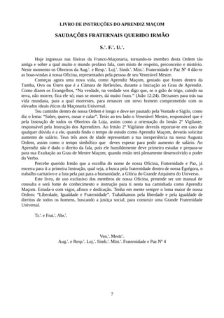 LIVRO DE INSTRUÇÕES DO APRENDIZ MAÇOM
SAUDAÇÕES FRATERNAIS QUERIDO IRMÃO
S.'. F.'. U.'.
Hoje ingressas nas fileiras da Franco-Maçonaria, tornando-te membro desta Ordem tão
antiga e sobre a qual muito o mundo profano fala, com misto de respeito, preconceito e mistério.
Neste momento os Obreiros da Aug.'. e Resp.'. Loj.'. Simb.'. Mist.'. Fraternidade e Paz Nº 4 dão-te
as boas-vindas à nossa Oficina, representados pela pessoa de seu Venerável Mestre.
Começas agora uma nova vida, como Aprendiz Maçom, gestado que fostes dentro da
Tumba, Ovo ou Útero que é a Câmara de Reflexões, durante a Iniciação ao Grau de Aprendiz.
Como dizem os Evangelhos, “Na verdade, na verdade vos digo que, se o grão de trigo, caindo na
terra, não morrer, fica ele só; mas se morrer, dá muito fruto.” (João 12:24). Deixastes para trás tua
vida mundana, para a qual morrestes, para renascer um novo homem comprometido com os
elevados ideais éticos da Maçonaria Universal.
Teu caminho dentro de nossa Ordem é longo e deve ser pautado pela Vontade e Sigilo, como
diz o lema: “Saber, querer, ousar e calar”. Terás ao teu lado o Venerável Mestre, responsável que é
pela Instrução de todos os Obreiros da Loja, assim como a orientação do Irmão 2º Vigilante,
responsável pela Instrução dos Aprendizes. Ao Irmão 2º Vigilante deverás reportar-te em caso de
qualquer dúvida e a ele, quando findo o tempo de estudo como Aprendiz Maçom, deverás solicitar
aumento de salário. Teus três anos de idade representam a tua inexperiência na nossa Augusta
Ordem, assim como o tempo simbólico que deves esperar para pedir aumento de salário. Ao
Aprendiz não é dado o direito da fala, pois ele humildemente deve primeiro estudar e prepara-se
para sua Exaltação ao Grau de Mestre Maçom, quando então terá plenamente desenvolvido o poder
do Verbo.
Percebe querido Irmão que a escolha do nome de nossa Oficina, Fraternidade e Paz, já
encerra para ti a primeira Instrução, qual seja, a busca pela fraternidade dentro de nossa Egrégora, o
trabalho caritativo e a luta pela paz para a humanidade, a Glória do Grande Arquiteto do Universo.
Este livro, de uso exclusivo dos membros de nossa Oficina, pretende ser um manual de
consulta e será fonte de conhecimento e instrução para ti nesta tua caminhada como Aprendiz
Maçom. Estuda-o com vigor, afinco e dedicação. Tenha em mente sempre o lema maior de nossa
Ordem: “Liberdade, Igualdade e Fraternidade”. Trabalhamos pela liberdade e pela igualdade de
direitos de todos os homens, buscando a justiça social, para construir uma Grande Fraternidade
Universal.
Tr.'. e Frat.'. Abr.'.
Ven.'. Mestr.'.
Aug.'. e Resp.'. Loj.'. Simb.'. Mist.'. Fraternidade e Paz Nº 4
7
 