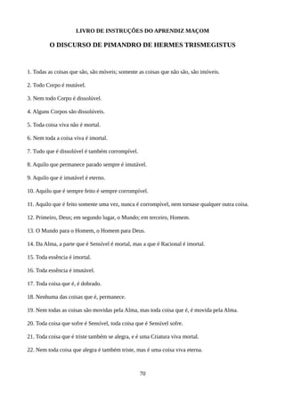 LIVRO DE INSTRUÇÕES DO APRENDIZ MAÇOM
O DISCURSO DE PIMANDRO DE HERMES TRISMEGISTUS
1. Todas as coisas que são, são móveis; somente as coisas que não são, são imóveis.
2. Todo Corpo é mutável.
3. Nem todo Corpo é dissolúvel.
4. Alguns Corpos são dissolúveis.
5. Toda coisa viva não é mortal.
6. Nem toda a coisa viva é imortal.
7. Tudo que é dissolúvel é também corrompível.
8. Aquilo que permanece parado sempre é imutável.
9. Aquilo que é imutável é eterno.
10. Aquilo que é sempre feito é sempre corrompível.
11. Aquilo que é feito somente uma vez, nunca é corrompível, nem tornase qualquer outra coisa.
12. Primeiro, Deus; em segundo lugar, o Mundo; em terceiro, Homem.
13. O Mundo para o Homem, o Homem para Deus.
14. Da Alma, a parte que é Sensível é mortal, mas a que é Racional é imortal.
15. Toda essência é imortal.
16. Toda essência é imutável.
17. Toda coisa que é, é dobrado.
18. Nenhuma das coisas que é, permanece.
19. Nem todas as coisas são movidas pela Alma, mas toda coisa que é, é movida pela Alma.
20. Toda coisa que sofre é Sensível, toda coisa que é Sensível sofre.
21. Toda coisa que é triste também se alegra, e é uma Criatura viva mortal.
22. Nem toda coisa que alegra é também triste, mas é uma coisa viva eterna.
70
 