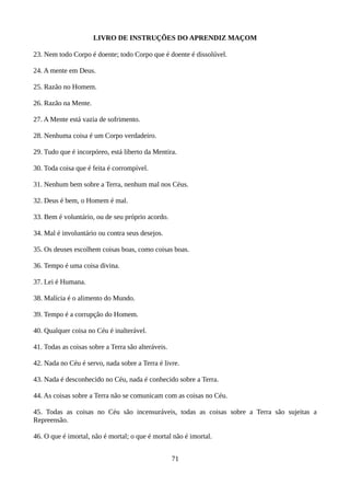 LIVRO DE INSTRUÇÕES DO APRENDIZ MAÇOM
23. Nem todo Corpo é doente; todo Corpo que é doente é dissolúvel.
24. A mente em Deus.
25. Razão no Homem.
26. Razão na Mente.
27. A Mente está vazia de sofrimento.
28. Nenhuma coisa é um Corpo verdadeiro.
29. Tudo que é incorpóreo, está liberto da Mentira.
30. Toda coisa que é feita é corrompível.
31. Nenhum bem sobre a Terra, nenhum mal nos Céus.
32. Deus é bem, o Homem é mal.
33. Bem é voluntário, ou de seu próprio acordo.
34. Mal é involuntário ou contra seus desejos.
35. Os deuses escolhem coisas boas, como coisas boas.
36. Tempo é uma coisa divina.
37. Lei é Humana.
38. Malícia é o alimento do Mundo.
39. Tempo é a corrupção do Homem.
40. Qualquer coisa no Céu é inalterável.
41. Todas as coisas sobre a Terra são alteráveis.
42. Nada no Céu é servo, nada sobre a Terra é livre.
43. Nada é desconhecido no Céu, nada é conhecido sobre a Terra.
44. As coisas sobre a Terra não se comunicam com as coisas no Céu.
45. Todas as coisas no Céu são incensuráveis, todas as coisas sobre a Terra são sujeitas a
Repreensão.
46. O que é imortal, não é mortal; o que é mortal não é imortal.
71
 