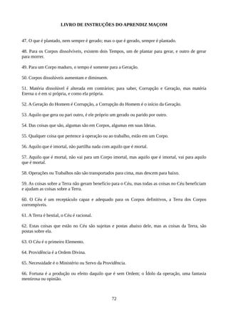 LIVRO DE INSTRUÇÕES DO APRENDIZ MAÇOM
47. O que é plantado, nem sempre é gerado; mas o que é gerado, sempre é plantado.
48. Para os Corpos dissolvíveis, existem dois Tempos, um de plantar para gerar, e outro de gerar
para morrer.
49. Para um Corpo maduro, o tempo é somente para a Geração.
50. Corpos dissolúveis aumentam e diminuem.
51. Matéria dissolúvel é alterada em contrários; para saber, Corrupção e Geração, mas matéria
Eterna o é em si própria, e como ela própria.
52. A Geração do Homem é Corrupção, a Corrupção do Homem é o início da Geração.
53. Aquilo que gera ou pari outro, é ele próprio um gerado ou parido por outro.
54. Das coisas que são, algumas são em Corpos, algumas em suas Ideias.
55. Qualquer coisa que pertence à operação ou ao trabalho, estão em um Corpo.
56. Aquilo que é imortal, não partilha nada com aquilo que é mortal.
57. Aquilo que é mortal, não vai para um Corpo imortal, mas aquilo que é imortal, vai para aquilo
que é mortal.
58. Operações ou Trabalhos não são transportados para cima, mas descem para baixo.
59. As coisas sobre a Terra não geram benefício para o Céu, mas todas as coisas no Céu beneficiam
e ajudam as coisas sobre a Terra.
60. O Céu é um receptáculo capaz e adequado para os Corpos definitivos, a Terra dos Corpos
corrompíveis.
61. A Terra é bestial, o Céu é racional.
62. Estas coisas que estão no Céu são sujeitas e postas abaixo dele, mas as coisas da Terra, são
postas sobre ela.
63. O Céu é o primeiro Elemento.
64. Providência é a Ordem Divina.
65. Necessidade é o Ministério ou Servo da Providência.
66. Fortuna é a produção ou efeito daquilo que é sem Ordem; o Ídolo da operação, uma fantasia
mentirosa ou opinião.
72
 