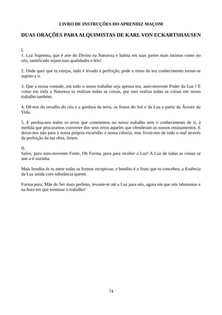 LIVRO DE INSTRUÇÕES DO APRENDIZ MAÇOM
DUAS ORAÇÕES PARAALQUIMISTAS DE KARL VON ECKARTSHAUSEN
I.
1. Luz Suprema, que é arte do Divino na Natureza e habita em suas partes mais íntimas como no
céu, santificado sejam tuas qualidades e leis!
2. Onde quer que tu estejas, tudo é levado à perfeição; pode o reino do teu conhecimento tornar-se
sujeito a ti.
3. Que a nossa vontade, em todo o nosso trabalho seja apenas teu, auto-movente Poder da Luz ! E
como em toda a Natureza tu realizas todas as coisas, por isso realiza todas as coisas em nosso
trabalho também.
4. Dê-nos do orvalho do céu e a gordura da terra, os frutos do Sol e da Lua a partir da Árvore da
Vida.
5. E perdoa-nos todos os erros que cometemos no nosso trabalho sem o conhecimento de ti, à
medida que procuramos converter dos seus erros aqueles que ofenderam os nossos ensinamentos. E
deixe-nos não para a nossa própria escuridão e nossa ciência, mas livrai-nos de todo o mal através
da perfeição da tua obra, Amen.
II.
Salve, pura auto-movente Fonte, Oh Forma, pura para receber a Luz! A Luz de todas as coisas se
une a ti sozinha.
Mais bendita és tu entre todas as formas receptivas, e bendito é o fruto que tu concebeu, a Essência
da Luz unida com substância quente.
Forma pura, Mãe do Ser mais perfeito, levante-te até a Luz para nós, agora em que nós labutamos e
na hora em que terminar o trabalho!
74
 