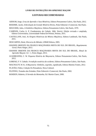 LIVRO DE INSTRUÇÕES DO APRENDIZ MAÇOM
LEITURAS RECOMENDADAS
ADOUM, Jorge, Grau do Aprendiz e Seus Mistérios, Editora Pensamento-Cultrix, São Paulo, 2012.
BOEHME, Jacob, A Revelação do Grande Mistério Divino, Polar Editorial e Comercial, São Paulo.
BOUCHER, Jules, A Simbólica Maçônica, Editora Pensamento-Cultrix, São Paulo, 1979.
CAMPANI, Carlos A. P. Fundamentos da Cabala: Sêfer Yetsirá, Edição revisada e ampliada,
Editora Universitária, Universidade Federal de Pelotas, Pelotas, 2011.
CASTELLANI, José, As Origens Históricas da Mística Maçônica, Editora Landmark, São Paulo,
2011.
DESCARTES, René, Discurso do Método, LP&M Editora, 2005.
GRANDE ORIENTE DA FRANCO MAÇONARIA MISTA DO SUL DO BRASIL, Regulamento
Geral, Porto Alegre, 2013.
GRANDE ORIENTE DA FRANCO MAÇONARIA MISTA DO SUL DO BRASIL, Ritual do
Aprendiz Maçom: Gr.'. 1, Porto Alegre, 2013.
LEADBEATER, C. W. Pequena História da Maçonaria, Editora Pensamento-Cultrix, São Paulo,
2012.
LORENZ, F. V. Cabala: A tradição esotérica do ocidente, Editora Pensamento-Cultrix, São Paulo.
MACNULTY, W. K. A Maçonaria: Símbolos, segredos, significado, Editora Martins Fontes, 2012.
PLATÃO, Fédon, Coleção Os Pensadores, Nova Cultural.
PLOTINO, Tratados das Enéadas, Polar Editorial e Comercial, São Paulo, 2002.
ROHDEN, Huberto, O Sermão da Montanha, Ed. Martin Claret, 2000.
75
 