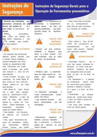 r"'° e a manutenc;ao de• Quando sáo instalados aco
gir
rava
aci
• Caso ocorra falta de sentido,
•
plamentos universais
devem ser usados pi
de erramentas e equipomento dor ou branqueamento da
elétrico devem ser feito por pele, pare de usar a ferramen
para evitar
dental.
• Ferro
a desconexao pessoas qualificadas
somente peces de
idénticos.
que usam
reposicüo
ta e consulte um médico.
RISCOS COM
EMARANHAMENTO
pneumáticas
náo
atm
evem
sferas
ser usadas em
nao RISCOS COM
MATERIAIS
PROJETADAS
explosivas e
• Para
mento
reduzir o risco de feries: ao isoladas para contato
em conseqüéncio deom force elétrica.
emaranhamento, nao use,
RISCOS ELETRICOS • Sempre
resistente
use urna protecúo roupa solta quando trabalha
,
.
.• •
com ocessonos rotativos.a impactos para
vocé
perto
olhos
está
e a face quando• As conexóes das ferramentas
OUTROS RISCOSelétricas devem coincidir com envolvido com ou
a tomada. Nunca modifique o
conector adaptador com ferra
mentas ou equipamento alter
rado. Conectores nao modifi
de reparo de ferramentas.
• Escorregar, tropeccr, cair é
RISCOS DE
�
RESPIRA<;AO
urna das causas principais de
ferimento
primento
ou morte. Evite com
cados e tomadas que combi excessivo de cabos
nam reduzem o
ques elétricos.
• Evite o contato
risco de cho • Protecüc para a respirocdo ou mangueiras sobre as super
deve ser usada quando se tra
que
fícies do piso ou do local de
de corpo com balha
produz
com
pó.
materiais trabalho.
metal ligada asuperfícies de • Os operadores e o pessoal
terra. Existe um risco maior de de monutencdo devem estar
RISCOS COMchoque elétrico se seu corpo em forma física para poderem
executar o trabalho e manuse
,
RUIDOestá aterrado.
• Nao abuse do cabo. Nunca ar o peso e a force da ferra
• A exposicüo prolongada ause o cabo para carregar, menta.
• Ferramentaspuxar ou desconectar a ferra ruídos
perda
• Use
forme
excessivos pode
de cudicéo.
causar de rebarbar
menta. Mantenha o cabo dis devem ser
o risco de
mentos de
usadas para reduzir
cortes e outros feri
pele.
protecüo auricular, con
seu
tante de calor, óleo, cantos
agudos ou peces em movi recomendado por
mento. Cabos danificados ou
o
empregador. • Use luvas para proteger as
rnúos de cantos agudos.enroscados aumentam
RISCOS COM
�
VIBRA<;OES
perigo de choque elétrico.
• Nao trabalhe com ferramen
condicóestas elétricas em
úmidas. • Movimentos repetitivos de
trabalho, posicóes desajeita• Nao
tricas
vas.
opere ferramentas elé
e exposicóes a vibrocóesdasem atmosferas explosi
elétricas
podem
Ferramentas podem ser danosos ás suas
mños e broces.formam faíscas, que
 