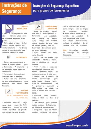 com as especificocóes do fabriCHAVES
ANGULARES
FERRAMENTAS
ABRASIVAS cante: sempre use os flanges
corretos.• Antes de cornecor esmeri de montagens
• Nun
sóri
o use saquetes ou aces
manuais. Utilize semen
lhar, teste o
ferramenta
rebelo operando a • Nunca viole ou retire um go
com velocidade vernador de velocidade de
te oquetes e acessórios de im total
curto.
(como
durante
Utilize
debaixo
um
urna
período
barreira
urna ferramenta para tornála
acto.
• Para
mais rápida. Periodicamente
reduzir o risco de feri verifique
ramenta
a velocidade da ferde urna mesa
mentos, sempre segure o ma de trabalho pesada) para pro com um tacómetro.
nípulo firmemente na direcüo teger vocé de eventuais peces
Obs:
do
retiradas
Chicago
aposta da rotocáo do eixo para
minimizar a reccüc ao torque.
/nformafóesdo rebelo quebrado.
catálogo da• Nunca monte um rebelo
Pneumatic.numa lixadeira.
'
ACESSORIOS • Nunca use um rebelo cuja
máxima é menorvelocidade
• Sempre use acessórios de ta que a velocidade da esmeri
manho e projeto correto para lhadeira.
• Todosa ferramenta. A ferramenta e re bolos e acessórios
os acessórios nunca podem ser
modificados.
• Nunca use a ferramenta sem
adequado para o acessório.
para lixar/polir devem ser veri
ficados referentes trincas ou
outros danos antes de seu uso.
• Sempre
rebelo
use o protetor de
• Nunca use urna ferramenta recomendado para
operaou seus adaptadores para urna
pela
evitar lesóes durante
finalidade
fabricante.
nao prevista c;;óe
s
um
de esmerilhamento. Se
a
ou
protetor foi submetido
urna quebra de rebelo
OUTRAS
FERRAMENTAS
(p. ex. parafusadeiras, tesou
ras, serras, etc.)
disco, o mesmo deve ser subs
tituído.
protecúo• Posicione urna
entre o rebelo ou disco e o
operador.
• Use barreiras• Especifica
renco deste
menta estáo
instrucüo / segu
ferra
docu
para proteger
grupo de
contido em
outras pessoas de fragmentos
ou faíscas de esmerilhamento.
mento especifico do produto • Assegurese que os rebolos
que acompanha cada produto. estejam montados de acorde
 
