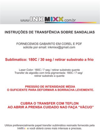 INSTRUÇÕES DE TRANSFÊNCIA SOBRE SANDALIAS


         FORNECEMOS GABARITO EM COREL E PDF
            solicite por email: inkmixx@gmail.com



Sublimatico: 180C / 30 seg / retirar substrato a frio

           Laser Color: 180C / 7 seg / retirar substrato quente
        Transfer de algodão com tinta pigmentada: 180C / 7 seg/
                        retirar substrato a quente



             PRESSÃO DE INTENSIDADE MÉDIA
  O SUFICIENTE PARA DEFORMAR A BORRACHA LEVEMENTE.



        CUBRA O TRANSFER COM TEFLON
  AO ABRIR A PRENSA CUIDADO NAO FAÇA “VÁCUO”




Utilize preferencialmente papel transfer sublimático resinado fornecido pela
            InkMixx e você obterá cores mais intensas e precisas.
 