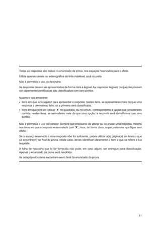 Todas as respostas são dadas no enunciado da prova, nos espaços reservados para o efeito.

Utiliza apenas caneta ou esferográfica de tinta indelével, azul ou preta.

Não é permitido o uso de dicionário.

As respostas devem ser apresentadas de forma clara e legível. As respostas ilegíveis ou que não possam
ser claramente identificadas são classificadas com zero pontos.

Na prova vais encontrar:
•  itens em que tens espaço para apresentar a resposta; nestes itens, se apresentares mais do que uma
   resposta a um mesmo item, só a primeira será classificada;
•  itens em que tens de colocar “X” no quadrado, ou no círculo, correspondente à opção que considerares
   correta; nestes itens, se assinalares mais do que uma opção, a resposta será classificada com zero
   pontos.

Não é permitido o uso de corretor. Sempre que precisares de alterar ou de anular uma resposta, mesmo
nos itens em que a resposta é assinalada com “X”, risca, de forma clara, o que pretendes que fique sem
efeito.

Se o espaço reservado a uma resposta não for suficiente, podes utilizar a(s) página(s) em branco que
se encontra(m) no final da prova. Neste caso, deves identificar claramente o item a que se refere a tua
resposta.

A folha de rascunho que te for fornecida não pode, em caso algum, ser entregue para classificação.
Apenas o enunciado da prova será recolhido.
As cotações dos itens encontram-se no final do enunciado da prova.




                                                                                                    61
 