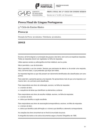 PROVA FINAL DO 3.º CICLO do Ensino BÁSICO

                                               Decreto-Lei n.º 6/2001, de 18 de janeiro




Prova Final de Língua Portuguesa
3.º Ciclo do Ensino Básico

Prova 91

Duração da Prova: 90 minutos. Tolerância: 30 minutos.


2012



Escreve, de forma legível, a numeração dos grupos e dos itens, bem como as respetivas respostas.
Todas as respostas devem ser registadas na folha de respostas.

Utiliza apenas caneta ou esferográfica de tinta indelével, azul ou preta.

Não é permitido o uso de dicionário.

Não é permitido o uso de corretor. Sempre que precisares de alterar ou de anular uma resposta,
risca, de forma clara, o que pretendes que fique sem efeito.

As respostas ilegíveis ou que não possam ser claramente identificadas são classificadas com zero
pontos.

Para cada item, apresenta apenas uma resposta. Se apresentares mais do que uma resposta a um
mesmo item, só a primeira será classificada.

Para responderes aos itens de ordenação, escreve, na folha de respostas:
•  o número do item;
•  a sequência de letras que identificam os elementos a ordenar.

Para responderes aos itens de escolha múltipla, escreve, na folha de respostas:
•  o número do item;
•  a letra que identifica a opção escolhida.

Para responderes aos itens de associação/correspondência, escreve, na folha de respostas:
•  o número do item;
•  a letra que identifica cada afirmação e o número que identifica o elemento correspondente.

As cotações dos itens encontram-se no final do enunciado da prova.
A ortografia dos textos e de outros documentos segue o Acordo Ortográfico de 1990.




                                                                                                91
 
