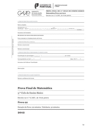 PROVA FINAL DO 3.º CICLO DO ENSINO BÁSICO
                                                                                                   Matemática/Prova 92/2012
                                                                                                   Decreto-Lei n.º 6/2001, de 18 de janeiro



                                 A PREENCHER PELO ESTUDANTE


                                 Nome completo

                                 Documento de
                                 identificação CC n.º |___|___|___|___|___|___|___|___| |___| |___|___|___| ou BI n.º |___|___|___|___|___|___|___| Emitido em___________________
                                 	                                                                                                                                 (Localidade)


                                 Assinatura do Estudante

                                 Não escrevas o teu nome em mais nenhum local da prova


                                 Prova realizada no Estabelecimento de Ensino
Rubrica do Professor Vigilante




                                 A PREENCHER PELA ESCOLA

                                 Número convencional


                                 Número convencional


                                 A PREENCHER PELO PROFESSOR CLASSIFICADOR


                                 Classificação em percentagem |___|___|___|           (................................................................... por cento)


                                 Correspondente ao nível |___| (.................)	                                                                                     Data: 2012   /......../.........

                                 Assinatura do Professor Classificador




                                 Observações




                                 A PREENCHER PELO AGRUPAMENTO


                                 Número confidencial da Escola




                                 Prova Final de Matemática
                                 3.º Ciclo do Ensino Básico

                                 Decreto-Lei n.º 6/2001, de 18 de janeiro

                                 Prova 92

                                 Duração da Prova: 90 minutos. Tolerância: 30 minutos.


                                 2012



                                                                                                                                                                                                   92
 