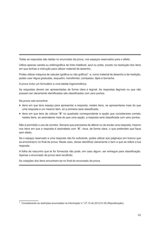 Todas as respostas são dadas no enunciado da prova, nos espaços reservados para o efeito.

Utiliza apenas caneta ou esferográfica de tinta indelével, azul ou preta, exceto na resolução dos itens
em que tenhas a instrução para utilizar material de desenho.

Podes utilizar máquina de calcular (gráfica ou não gráfica)1 e, como material de desenho e de medição,
podes usar régua graduada, esquadro, transferidor, compasso, lápis e borracha.

A prova inclui um formulário e uma tabela trigonométrica.

As respostas devem ser apresentadas de forma clara e legível. As respostas ilegíveis ou que não
possam ser claramente identificadas são classificadas com zero pontos.

Na prova vais encontrar:
•  itens em que tens espaço para apresentar a resposta; nestes itens, se apresentares mais do que
  uma resposta a um mesmo item, só a primeira será classificada;
•  itens em que tens de colocar “X” no quadrado correspondente à opção que considerares correta;
  nestes itens, se assinalares mais do que uma opção, a resposta será classificada com zero pontos.

Não é permitido o uso de corretor. Sempre que precisares de alterar ou de anular uma resposta, mesmo
nos itens em que a resposta é assinalada com “X”, risca, de forma clara, o que pretendes que fique
sem efeito.

Se o espaço reservado a uma resposta não for suficiente, podes utilizar a(s) página(s) em branco que
se encontra(m) no final da prova. Neste caso, deves identificar claramente o item a que se refere a tua
resposta.

A folha de rascunho que te for fornecida não pode, em caso algum, ser entregue para classificação.
Apenas o enunciado da prova será recolhido.

As cotações dos itens encontram-se no final do enunciado da prova.




1  Considerando as restrições enunciadas na Informação n.º 27.12 de 2012.01.05 (Republicação).




                                                                                                    92
 