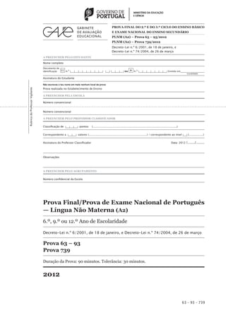PROVA FINAL DO 2.º E do 3.º CICLO DO ENSINO BÁSICO
                                                                                                       E EXAME NACIONAL DO ENSINO SECUNDÁRIO
                                                                                                       PLNM (A2) – Prova 63 – 93/2012
                                                                                                       PLNM (A2) – Prova 739/2012
                                                                                                       Decreto-Lei n.º 6/2001, de 18 de janeiro, e
                                                                                                       Decreto-Lei n.º 74/2004, de 26 de março
                                 A PREENCHER PELO ESTUDANTE

                                 Nome completo
                                 Documento de
                                 identificação CC n.º |___|___|___|___|___|___|___|___| |___| |___|___|___| ou BI n.º |___|___|___|___|___|___|___| Emitido em___________________
                                  	                                                                                                                                (Localidade)

                                 Assinatura do Estudante

                                 Não escrevas o teu nome em mais nenhum local da prova
                                 Prova realizada no Estabelecimento de Ensino
Rubrica do Professor Vigilante




                                 A PREENCHER PELA ESCOLA

                                 Número convencional


                                 Número convencional

                                 A PREENCHER PELO PROFESSOR CLASSIFICADOR


                                 Classificação de |___|___|___| pontos          (....................................................................................................)


                                 Correspondente a |___|___| valores (.....................................................................) / correspondente ao nível |___| (.................)


                                 Assinatura do Professor Classificador 	                                                                                                      Data: 2012   /......../.........



                                 Observações




                                 A PREENCHER PELO AGRUPAMENTO


                                 Número confidencial da Escola




                                 Prova Final/Prova de Exame Nacional de Português
                                 — Língua Não Materna (A2)
                                 6.º, 9.º ou 12.º Ano de Escolaridade

                                 Decreto-Lei n.º 6/2001, de 18 de janeiro, e Decreto-Lei n.º 74/2004, de 26 de março

                                 Prova 63 – 93
                                 Prova 739

                                 Duração da Prova: 90 minutos. Tolerância: 30 minutos.


                                 2012


                                                                                                                                                                                         63 – 93 – 739
 