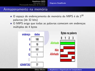 Arquitetura MIPS
Instru¸c˜oes MIPS
Processando Instru¸c˜oes de Controle
Diagrama Simpliﬁcado
Armazenamento na mem´oria
O espa¸co de endere¸camento de mem´oria do MIPS ´e de 230
palavras (de 32 bits)
O MIPS exige que todas as palavras comecem em endere¸cos
m´ultiplos de 4 bytes
Fonte: StallingsOthon Oliveira Arquitetura e Organiza¸c˜ao de Computadores
 