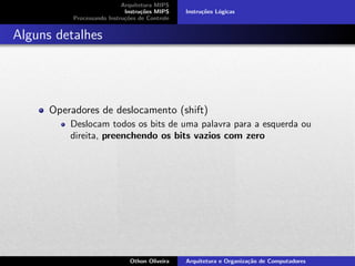 Arquitetura MIPS
Instru¸c˜oes MIPS
Processando Instru¸c˜oes de Controle
Instru¸c˜oes L´ogicas
Alguns detalhes
Operadores de deslocamento (shift)
Deslocam todos os bits de uma palavra para a esquerda ou
direita, preenchendo os bits vazios com zero
Othon Oliveira Arquitetura e Organiza¸c˜ao de Computadores
 