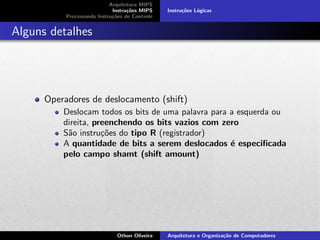 Arquitetura MIPS
Instru¸c˜oes MIPS
Processando Instru¸c˜oes de Controle
Instru¸c˜oes L´ogicas
Alguns detalhes
Operadores de deslocamento (shift)
Deslocam todos os bits de uma palavra para a esquerda ou
direita, preenchendo os bits vazios com zero
S˜ao instru¸c˜oes do tipo R (registrador)
A quantidade de bits a serem deslocados ´e especiﬁcada
pelo campo shamt (shift amount)
Othon Oliveira Arquitetura e Organiza¸c˜ao de Computadores
 