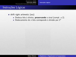Arquitetura MIPS
Instru¸c˜oes MIPS
Processando Instru¸c˜oes de Controle
Instru¸c˜oes L´ogicas
Instru¸c˜oes L´ogicas
shift right aritmetic (sra)
Desloca bits `a direita, preservando o sinal (compl. a 2)
Deslocamento de n bits corresponde `a divis˜ao por 2n
Othon Oliveira Arquitetura e Organiza¸c˜ao de Computadores
 