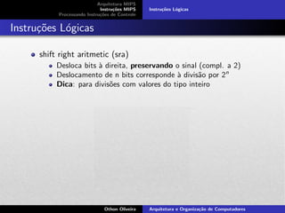 Arquitetura MIPS
Instru¸c˜oes MIPS
Processando Instru¸c˜oes de Controle
Instru¸c˜oes L´ogicas
Instru¸c˜oes L´ogicas
shift right aritmetic (sra)
Desloca bits `a direita, preservando o sinal (compl. a 2)
Deslocamento de n bits corresponde `a divis˜ao por 2n
Dica: para divis˜oes com valores do tipo inteiro
Othon Oliveira Arquitetura e Organiza¸c˜ao de Computadores
 