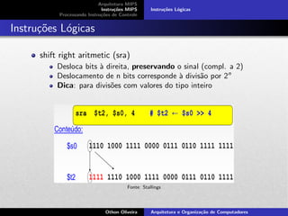 Arquitetura MIPS
Instru¸c˜oes MIPS
Processando Instru¸c˜oes de Controle
Instru¸c˜oes L´ogicas
Instru¸c˜oes L´ogicas
shift right aritmetic (sra)
Desloca bits `a direita, preservando o sinal (compl. a 2)
Deslocamento de n bits corresponde `a divis˜ao por 2n
Dica: para divis˜oes com valores do tipo inteiro
Fonte: Stallings
Othon Oliveira Arquitetura e Organiza¸c˜ao de Computadores
 