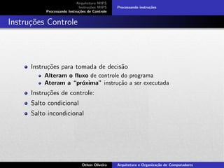 Arquitetura MIPS
Instru¸c˜oes MIPS
Processando Instru¸c˜oes de Controle
Processando instru¸c˜oes
Instru¸c˜oes Controle
Instru¸c˜oes para tomada de decis˜ao
Alteram o ﬂuxo de controle do programa
Ateram a “pr´oxima” instru¸c˜ao a ser executada
Instru¸c˜oes de controle:
Salto condicional
Salto incondicional
Othon Oliveira Arquitetura e Organiza¸c˜ao de Computadores
 