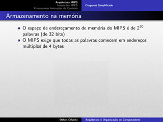 Arquitetura MIPS
Instru¸c˜oes MIPS
Processando Instru¸c˜oes de Controle
Diagrama Simpliﬁcado
Armazenamento na mem´oria
O espa¸co de endere¸camento de mem´oria do MIPS ´e de 230
palavras (de 32 bits)
O MIPS exige que todas as palavras comecem em endere¸cos
m´ultiplos de 4 bytes
Othon Oliveira Arquitetura e Organiza¸c˜ao de Computadores
 