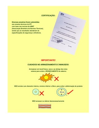 CERTIFICAÇÃO:


Diversas amostras foram submetidas
aos ensaios técnicos do IPT
com base nas normas da ABNT
(Associação Brasileira de Normas Técnicas),
sendo que os resultados atenderam às
especificações de segurança e eficiência.




                                       IMPORTANTE!

                     CUIDADOS NO ARMAZENAMENTO E MANUSEIO:

                       Armazenar em local fresco, seco e ao abrigo dos raios
                         solares para evitar o RESSECAMENTO do adesivo




   NÃO enrolar com diametro interno, mínimo inferior a 30cm, para evitar a deformação do produto




                           NÃO amassar ou dobrar desnecessariamente
 