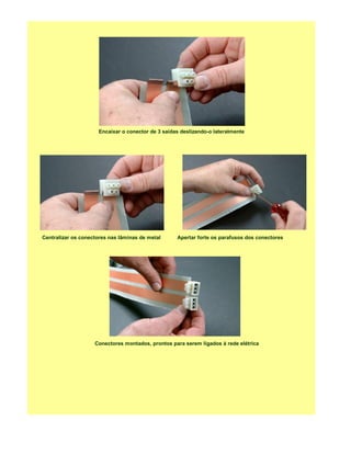 Encaixar o conector de 3 saídas deslizando-o lateralmente




Centralizar os conectores nas lâminas de metal     Apertar forte os parafusos dos conectores




                    Conectores montados, prontos para serem ligados à rede elétrica
 