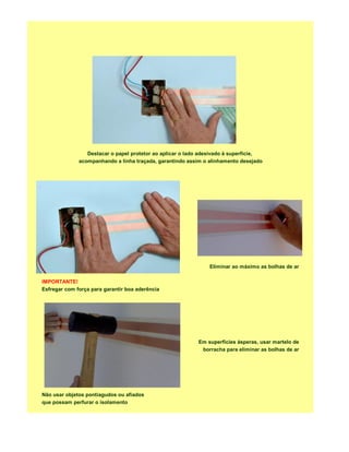 Destacar o papel protetor ao aplicar o lado adesivado à superfície,
              acompanhando a linha traçada, garantindo assim o alinhamento desejado




                                                               Eliminar ao máximo as bolhas de ar

IMPORTANTE!
Esfregar com força para garantir boa aderência




                                                           Em superficies ásperas, usar martelo de
                                                            borracha para eliminar as bolhas de ar




Não usar objetos pontiagudos ou afiados
que possam perfurar o isolamento
 